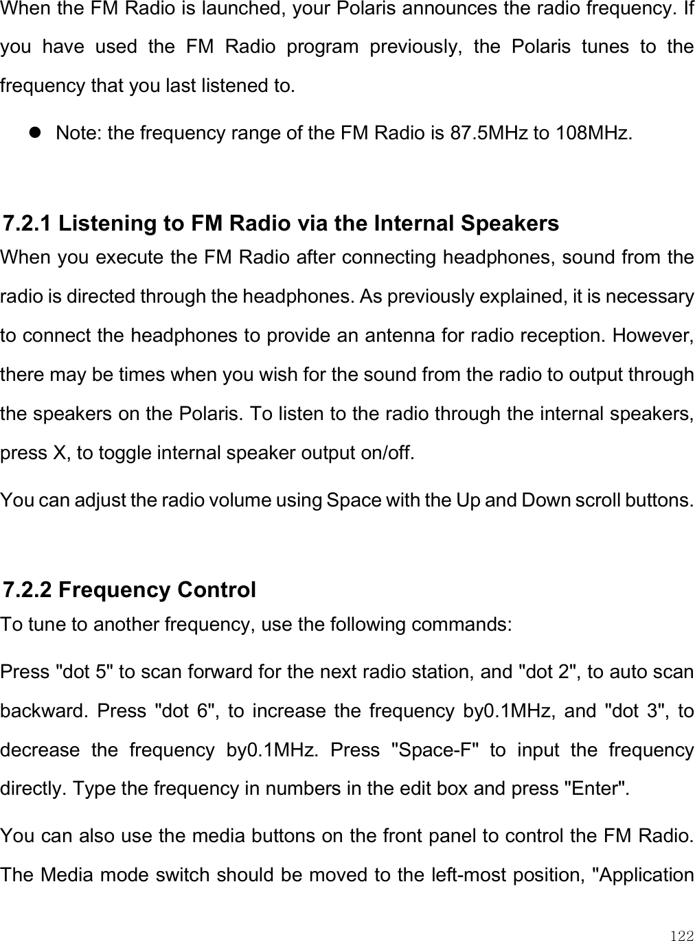    122 When the FM Radio is launched, your Polaris announces the radio frequency. If you  have  used  the  FM  Radio  program  previously,  the  Polaris  tunes  to  the frequency that you last listened to.  Note: the frequency range of the FM Radio is 87.5MHz to 108MHz.  7.2.1 Listening to FM Radio via the Internal Speakers When you execute the FM Radio after connecting headphones, sound from the radio is directed through the headphones. As previously explained, it is necessary to connect the headphones to provide an antenna for radio reception. However, there may be times when you wish for the sound from the radio to output through the speakers on the Polaris. To listen to the radio through the internal speakers, press X, to toggle internal speaker output on/off.  You can adjust the radio volume using Space with the Up and Down scroll buttons.   7.2.2 Frequency Control To tune to another frequency, use the following commands: Press &quot;dot 5&quot; to scan forward for the next radio station, and &quot;dot 2&quot;, to auto scan backward.  Press  &quot;dot  6&quot;,  to  increase  the  frequency  by0.1MHz,  and  &quot;dot  3&quot;,  to decrease  the  frequency  by0.1MHz.  Press  &quot;Space-F&quot;  to  input  the  frequency directly. Type the frequency in numbers in the edit box and press &quot;Enter&quot;.  You can also use the media buttons on the front panel to control the FM Radio. The Media mode switch should be moved to the left-most position, &quot;Application 