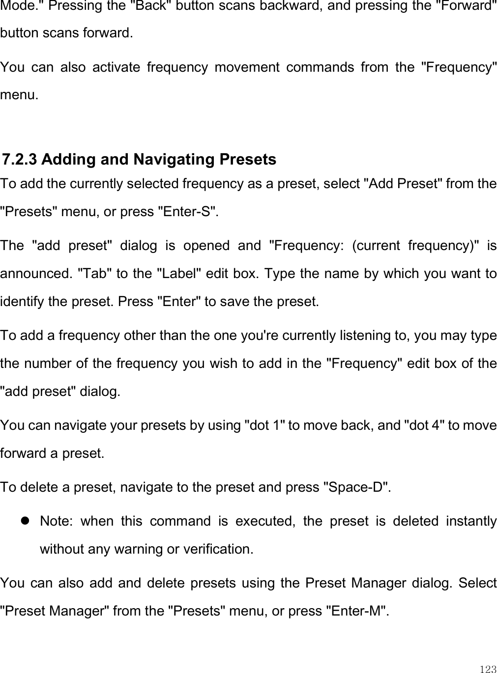    123 Mode.&quot; Pressing the &quot;Back&quot; button scans backward, and pressing the &quot;Forward&quot; button scans forward. You  can  also  activate  frequency  movement  commands  from  the  &quot;Frequency&quot; menu.  7.2.3 Adding and Navigating Presets To add the currently selected frequency as a preset, select &quot;Add Preset&quot; from the &quot;Presets&quot; menu, or press &quot;Enter-S&quot;.  The  &quot;add  preset&quot;  dialog  is  opened  and  &quot;Frequency:  (current  frequency)&quot;  is announced. &quot;Tab&quot; to the &quot;Label&quot; edit box. Type the name by which you want to identify the preset. Press &quot;Enter&quot; to save the preset. To add a frequency other than the one you&apos;re currently listening to, you may type the number of the frequency you wish to add in the &quot;Frequency&quot; edit box of the &quot;add preset&quot; dialog.  You can navigate your presets by using &quot;dot 1&quot; to move back, and &quot;dot 4&quot; to move forward a preset.  To delete a preset, navigate to the preset and press &quot;Space-D&quot;.   Note:  when  this  command  is  executed,  the  preset  is  deleted  instantly without any warning or verification.  You  can also add and  delete presets  using the Preset Manager dialog. Select &quot;Preset Manager&quot; from the &quot;Presets&quot; menu, or press &quot;Enter-M&quot;.  