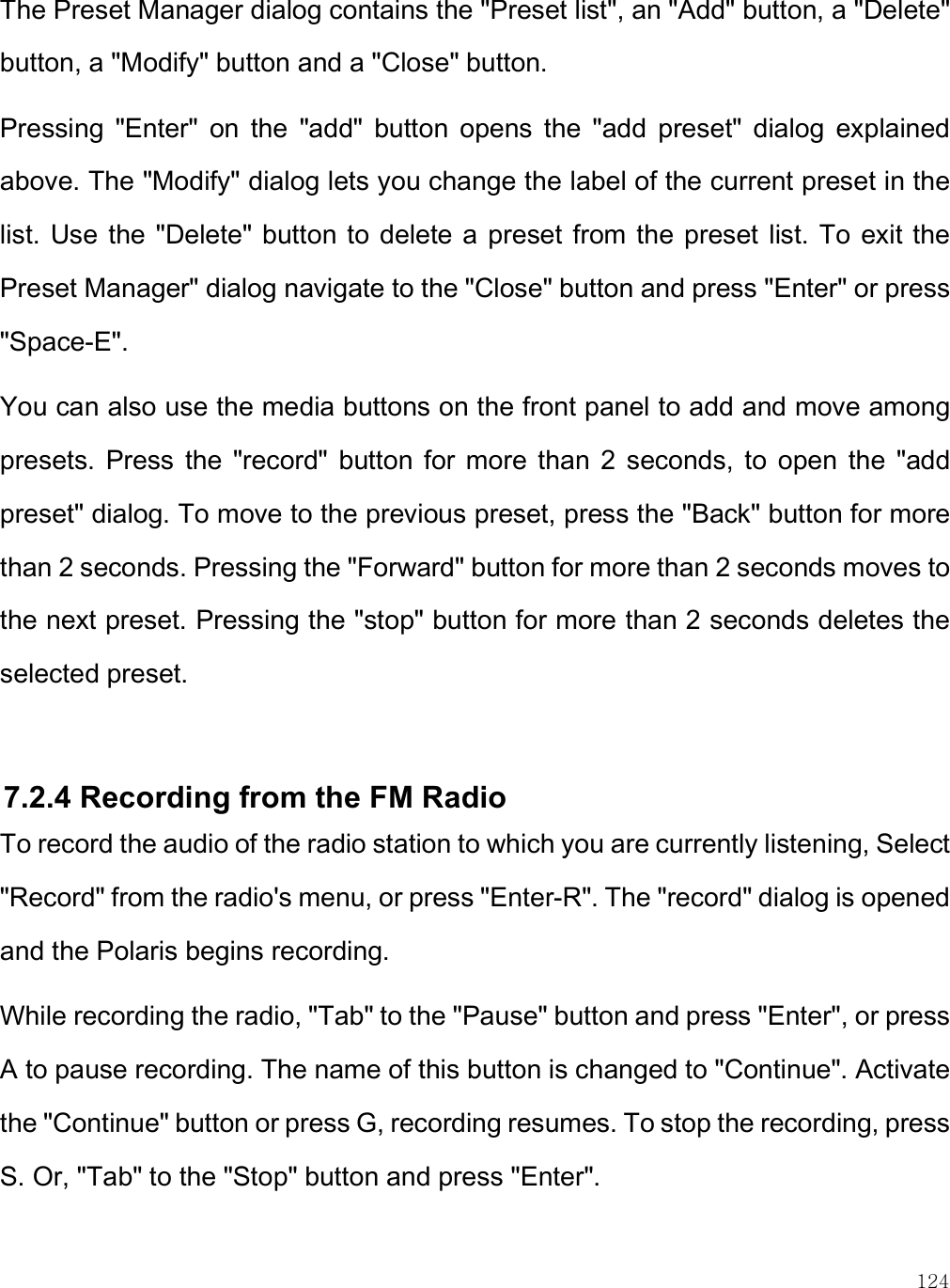    124 The Preset Manager dialog contains the &quot;Preset list&quot;, an &quot;Add&quot; button, a &quot;Delete&quot; button, a &quot;Modify&quot; button and a &quot;Close&quot; button.  Pressing  &quot;Enter&quot;  on  the  &quot;add&quot;  button  opens  the  &quot;add  preset&quot;  dialog  explained above. The &quot;Modify&quot; dialog lets you change the label of the current preset in the list.  Use the &quot;Delete&quot; button to delete a preset from the  preset list. To  exit the Preset Manager&quot; dialog navigate to the &quot;Close&quot; button and press &quot;Enter&quot; or press &quot;Space-E&quot;.  You can also use the media buttons on the front panel to add and move among presets.  Press  the  &quot;record&quot;  button  for  more than  2  seconds, to  open  the  &quot;add preset&quot; dialog. To move to the previous preset, press the &quot;Back&quot; button for more than 2 seconds. Pressing the &quot;Forward&quot; button for more than 2 seconds moves to the next preset. Pressing the &quot;stop&quot; button for more than 2 seconds deletes the selected preset.  7.2.4 Recording from the FM Radio  To record the audio of the radio station to which you are currently listening, Select &quot;Record&quot; from the radio&apos;s menu, or press &quot;Enter-R&quot;. The &quot;record&quot; dialog is opened and the Polaris begins recording. While recording the radio, &quot;Tab&quot; to the &quot;Pause&quot; button and press &quot;Enter&quot;, or press A to pause recording. The name of this button is changed to &quot;Continue&quot;. Activate the &quot;Continue&quot; button or press G, recording resumes. To stop the recording, press S. Or, &quot;Tab&quot; to the &quot;Stop&quot; button and press &quot;Enter&quot;.  