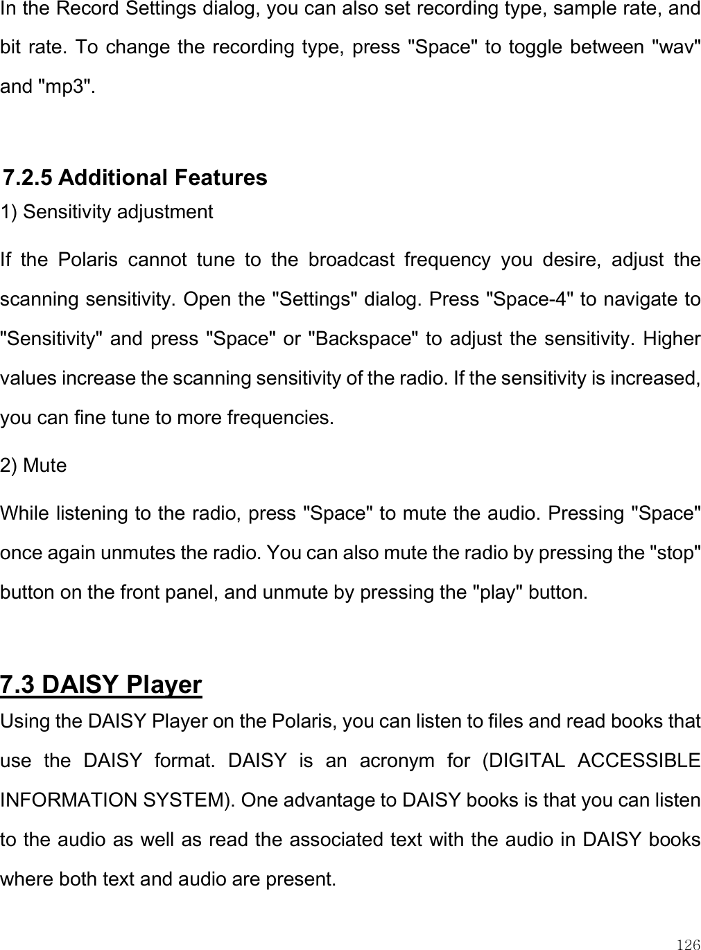    126 In the Record Settings dialog, you can also set recording type, sample rate, and bit rate. To change the recording type, press &quot;Space&quot; to toggle between &quot;wav&quot; and &quot;mp3&quot;.  7.2.5 Additional Features 1) Sensitivity adjustment If  the  Polaris  cannot  tune  to  the  broadcast  frequency  you  desire,  adjust  the scanning sensitivity. Open the &quot;Settings&quot; dialog. Press &quot;Space-4&quot; to navigate to &quot;Sensitivity&quot; and press &quot;Space&quot; or &quot;Backspace&quot; to adjust the sensitivity. Higher values increase the scanning sensitivity of the radio. If the sensitivity is increased, you can fine tune to more frequencies. 2) Mute While listening to the radio, press &quot;Space&quot; to mute the audio. Pressing &quot;Space&quot; once again unmutes the radio. You can also mute the radio by pressing the &quot;stop&quot; button on the front panel, and unmute by pressing the &quot;play&quot; button.   7.3 DAISY Player Using the DAISY Player on the Polaris, you can listen to files and read books that use  the  DAISY  format.  DAISY  is  an  acronym  for  (DIGITAL  ACCESSIBLE INFORMATION SYSTEM). One advantage to DAISY books is that you can listen to the audio as well as read the associated text with the audio in DAISY books where both text and audio are present.  