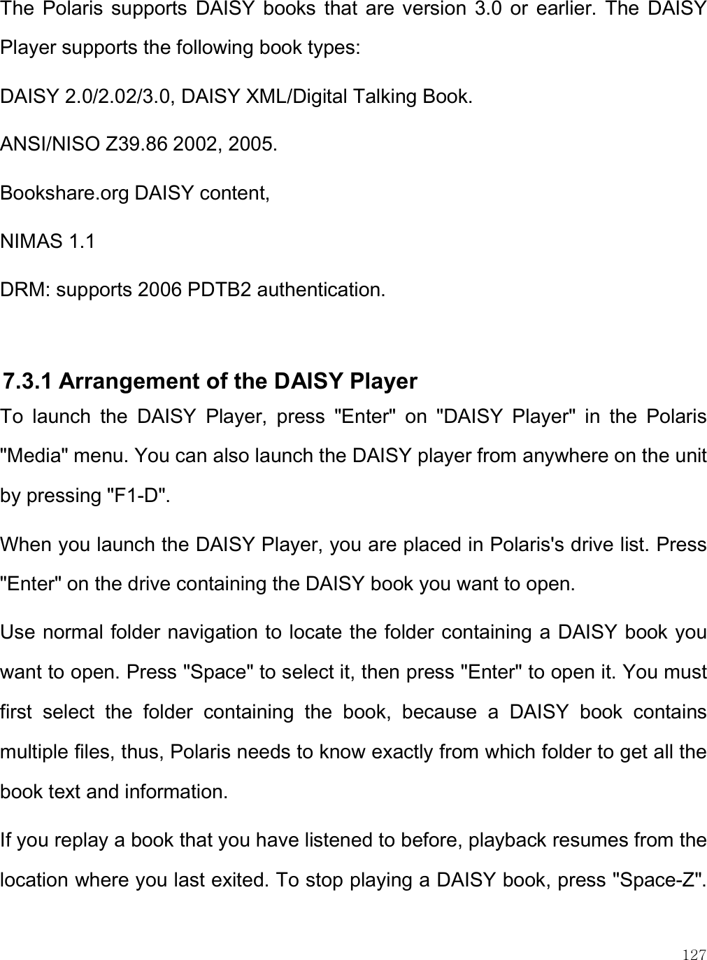    127 The  Polaris  supports  DAISY  books  that  are  version  3.0  or  earlier.  The  DAISY Player supports the following book types: DAISY 2.0/2.02/3.0, DAISY XML/Digital Talking Book. ANSI/NISO Z39.86 2002, 2005. Bookshare.org DAISY content,  NIMAS 1.1  DRM: supports 2006 PDTB2 authentication.   7.3.1 Arrangement of the DAISY Player To  launch  the  DAISY  Player,  press  &quot;Enter&quot;  on  &quot;DAISY  Player&quot;  in  the  Polaris &quot;Media&quot; menu. You can also launch the DAISY player from anywhere on the unit by pressing &quot;F1-D&quot;.  When you launch the DAISY Player, you are placed in Polaris&apos;s drive list. Press &quot;Enter&quot; on the drive containing the DAISY book you want to open. Use normal folder navigation to locate the folder containing a DAISY book you want to open. Press &quot;Space&quot; to select it, then press &quot;Enter&quot; to open it. You must first  select  the  folder  containing  the  book,  because  a  DAISY  book  contains multiple files, thus, Polaris needs to know exactly from which folder to get all the book text and information.  If you replay a book that you have listened to before, playback resumes from the location where you last exited. To stop playing a DAISY book, press &quot;Space-Z&quot;. 