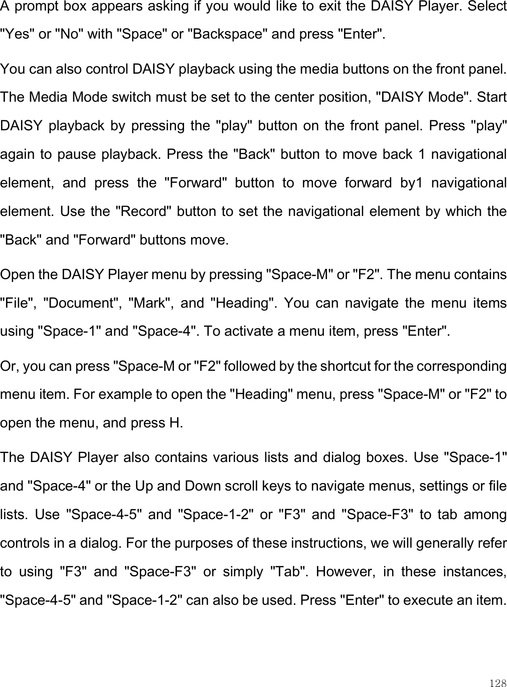    128 A prompt box appears asking if you would like to exit the DAISY Player. Select &quot;Yes&quot; or &quot;No&quot; with &quot;Space&quot; or &quot;Backspace&quot; and press &quot;Enter&quot;.  You can also control DAISY playback using the media buttons on the front panel. The Media Mode switch must be set to the center position, &quot;DAISY Mode&quot;. Start DAISY  playback by  pressing the  &quot;play&quot;  button on  the  front  panel. Press  &quot;play&quot; again to pause playback. Press the &quot;Back&quot; button to move back 1 navigational element,  and  press  the  &quot;Forward&quot;  button  to  move  forward  by1  navigational element. Use the &quot;Record&quot; button to set the navigational element by which the &quot;Back&quot; and &quot;Forward&quot; buttons move.  Open the DAISY Player menu by pressing &quot;Space-M&quot; or &quot;F2&quot;. The menu contains &quot;File&quot;,  &quot;Document&quot;,  &quot;Mark&quot;,  and  &quot;Heading&quot;.  You  can  navigate  the  menu  items using &quot;Space-1&quot; and &quot;Space-4&quot;. To activate a menu item, press &quot;Enter&quot;.  Or, you can press &quot;Space-M or &quot;F2&quot; followed by the shortcut for the corresponding menu item. For example to open the &quot;Heading&quot; menu, press &quot;Space-M&quot; or &quot;F2&quot; to open the menu, and press H.  The DAISY Player also contains various lists and dialog boxes. Use &quot;Space-1&quot; and &quot;Space-4&quot; or the Up and Down scroll keys to navigate menus, settings or file lists.  Use  &quot;Space-4-5&quot;  and  &quot;Space-1-2&quot;  or  &quot;F3&quot;  and  &quot;Space-F3&quot;  to  tab  among controls in a dialog. For the purposes of these instructions, we will generally refer to  using  &quot;F3&quot;  and  &quot;Space-F3&quot;  or  simply  &quot;Tab&quot;.  However,  in  these  instances, &quot;Space-4-5&quot; and &quot;Space-1-2&quot; can also be used. Press &quot;Enter&quot; to execute an item. 