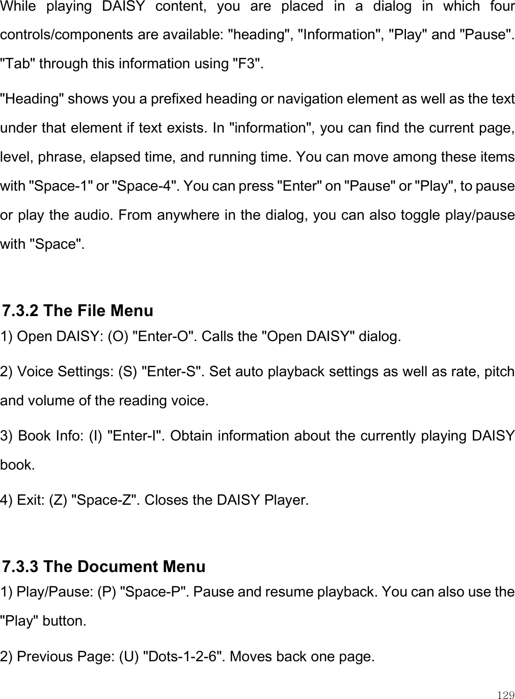    129 While  playing  DAISY  content,  you  are  placed  in  a  dialog  in  which  four controls/components are available: &quot;heading&quot;, &quot;Information&quot;, &quot;Play&quot; and &quot;Pause&quot;. &quot;Tab&quot; through this information using &quot;F3&quot;.  &quot;Heading&quot; shows you a prefixed heading or navigation element as well as the text under that element if text exists. In &quot;information&quot;, you can find the current page, level, phrase, elapsed time, and running time. You can move among these items with &quot;Space-1&quot; or &quot;Space-4&quot;. You can press &quot;Enter&quot; on &quot;Pause&quot; or &quot;Play&quot;, to pause or play the audio. From anywhere in the dialog, you can also toggle play/pause with &quot;Space&quot;.  7.3.2 The File Menu 1) Open DAISY: (O) &quot;Enter-O&quot;. Calls the &quot;Open DAISY&quot; dialog. 2) Voice Settings: (S) &quot;Enter-S&quot;. Set auto playback settings as well as rate, pitch and volume of the reading voice. 3) Book Info: (I) &quot;Enter-I&quot;. Obtain information about the currently playing DAISY book. 4) Exit: (Z) &quot;Space-Z&quot;. Closes the DAISY Player.  7.3.3 The Document Menu 1) Play/Pause: (P) &quot;Space-P&quot;. Pause and resume playback. You can also use the &quot;Play&quot; button. 2) Previous Page: (U) &quot;Dots-1-2-6&quot;. Moves back one page. 