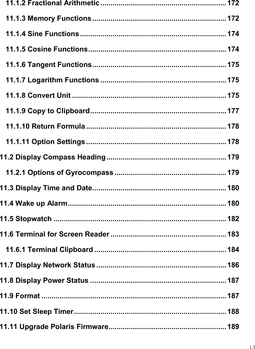   13 11.1.2 Fractional Arithmetic .............................................................. 172 11.1.3 Memory Functions .................................................................. 172 11.1.4 Sine Functions ........................................................................ 174 11.1.5 Cosine Functions .................................................................... 174 11.1.6 Tangent Functions .................................................................. 175 11.1.7 Logarithm Functions .............................................................. 175 11.1.8 Convert Unit ............................................................................ 175 11.1.9 Copy to Clipboard ................................................................... 177 11.1.10 Return Formula ..................................................................... 178 11.1.11 Option Settings ..................................................................... 178 11.2 Display Compass Heading ........................................................... 179 11.2.1 Options of Gyrocompass ....................................................... 179 11.3 Display Time and Date .................................................................. 180 11.4 Wake up Alarm .............................................................................. 180 11.5 Stopwatch ..................................................................................... 182 11.6 Terminal for Screen Reader ......................................................... 183 11.6.1 Terminal Clipboard ................................................................. 184 11.7 Display Network Status ................................................................ 186 11.8 Display Power Status ................................................................... 187 11.9 Format ........................................................................................... 187 11.10 Set Sleep Timer ........................................................................... 188 11.11 Upgrade Polaris Firmware .......................................................... 189 