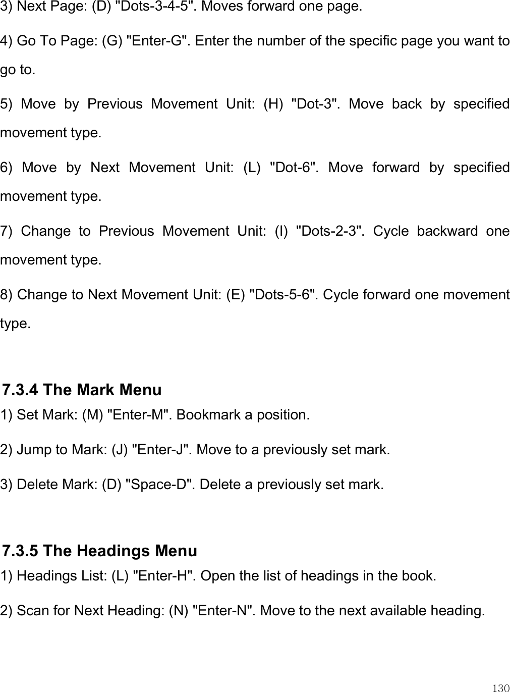    130 3) Next Page: (D) &quot;Dots-3-4-5&quot;. Moves forward one page. 4) Go To Page: (G) &quot;Enter-G&quot;. Enter the number of the specific page you want to go to. 5)  Move  by  Previous  Movement  Unit:  (H)  &quot;Dot-3&quot;.  Move  back  by  specified movement type. 6)  Move  by  Next  Movement  Unit:  (L)  &quot;Dot-6&quot;.  Move  forward  by  specified movement type. 7)  Change  to  Previous  Movement  Unit:  (I)  &quot;Dots-2-3&quot;.  Cycle  backward  one movement type.  8) Change to Next Movement Unit: (E) &quot;Dots-5-6&quot;. Cycle forward one movement type.  7.3.4 The Mark Menu 1) Set Mark: (M) &quot;Enter-M&quot;. Bookmark a position. 2) Jump to Mark: (J) &quot;Enter-J&quot;. Move to a previously set mark. 3) Delete Mark: (D) &quot;Space-D&quot;. Delete a previously set mark.  7.3.5 The Headings Menu 1) Headings List: (L) &quot;Enter-H&quot;. Open the list of headings in the book. 2) Scan for Next Heading: (N) &quot;Enter-N&quot;. Move to the next available heading. 