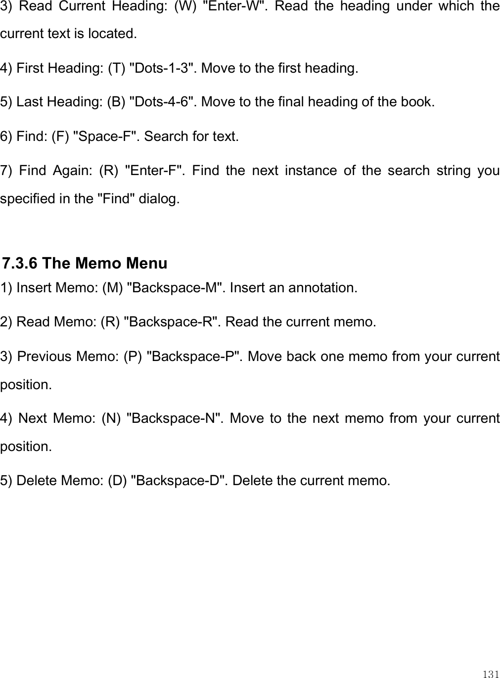    131 3)  Read  Current  Heading:  (W)  &quot;Enter-W&quot;.  Read  the  heading  under  which  the current text is located. 4) First Heading: (T) &quot;Dots-1-3&quot;. Move to the first heading. 5) Last Heading: (B) &quot;Dots-4-6&quot;. Move to the final heading of the book. 6) Find: (F) &quot;Space-F&quot;. Search for text. 7)  Find  Again:  (R)  &quot;Enter-F&quot;.  Find  the  next  instance  of  the  search  string  you specified in the &quot;Find&quot; dialog.  7.3.6 The Memo Menu 1) Insert Memo: (M) &quot;Backspace-M&quot;. Insert an annotation. 2) Read Memo: (R) &quot;Backspace-R&quot;. Read the current memo. 3) Previous Memo: (P) &quot;Backspace-P&quot;. Move back one memo from your current position. 4)  Next  Memo:  (N)  &quot;Backspace-N&quot;.  Move  to  the  next  memo  from  your  current position. 5) Delete Memo: (D) &quot;Backspace-D&quot;. Delete the current memo.  