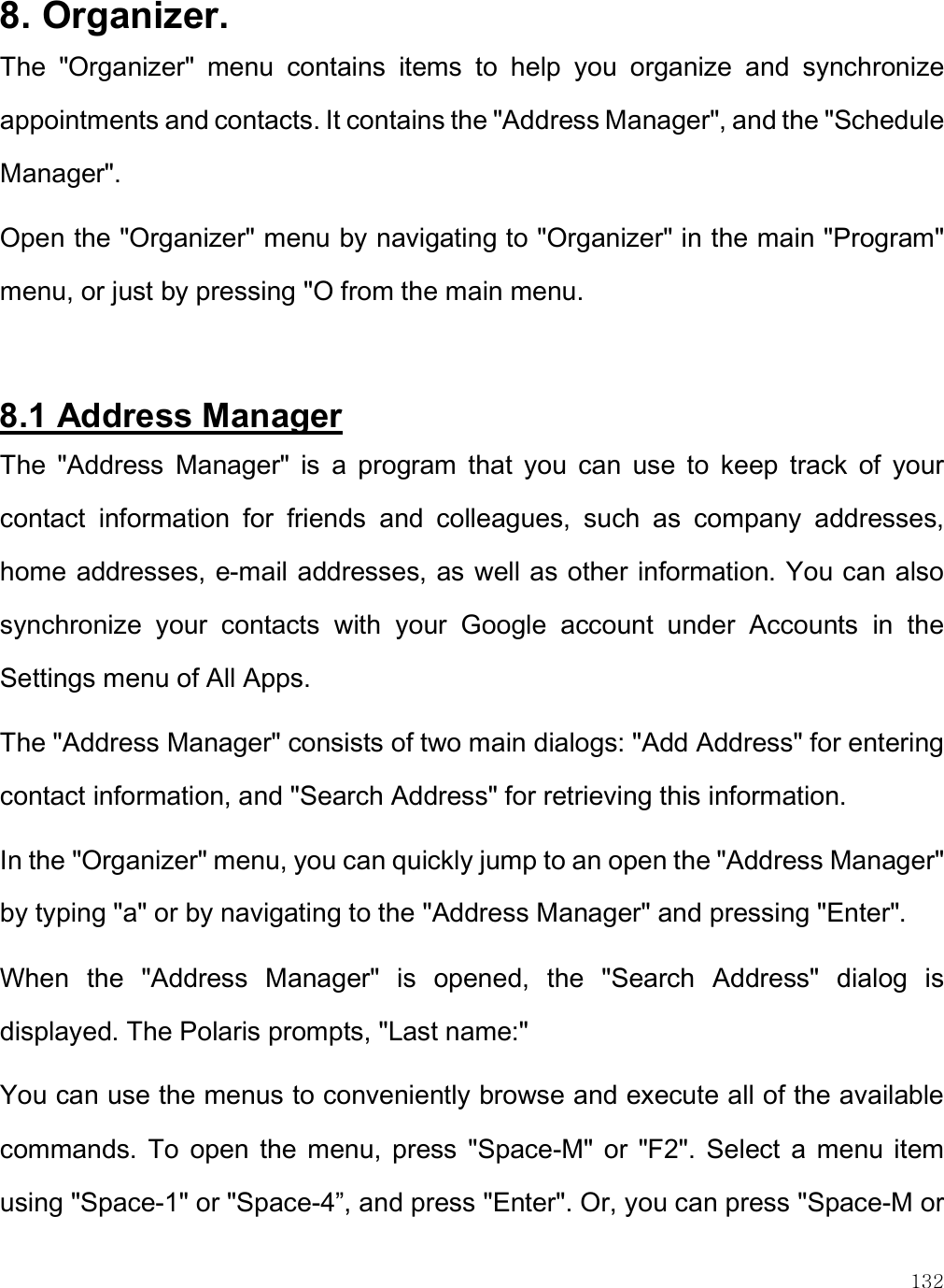    132 8. Organizer. The  &quot;Organizer&quot;  menu  contains  items  to  help  you  organize  and  synchronize appointments and contacts. It contains the &quot;Address Manager&quot;, and the &quot;Schedule Manager&quot;.  Open the &quot;Organizer&quot; menu by navigating to &quot;Organizer&quot; in the main &quot;Program&quot; menu, or just by pressing &quot;O from the main menu.  8.1 Address Manager The  &quot;Address  Manager&quot;  is  a  program  that  you  can  use  to  keep  track  of  your contact  information  for  friends  and  colleagues,  such  as  company  addresses, home addresses, e-mail addresses, as well as other information. You can also synchronize  your  contacts  with  your  Google  account  under  Accounts  in  the Settings menu of All Apps. The &quot;Address Manager&quot; consists of two main dialogs: &quot;Add Address&quot; for entering contact information, and &quot;Search Address&quot; for retrieving this information.  In the &quot;Organizer&quot; menu, you can quickly jump to an open the &quot;Address Manager&quot; by typing &quot;a&quot; or by navigating to the &quot;Address Manager&quot; and pressing &quot;Enter&quot;.  When  the  &quot;Address  Manager&quot;  is  opened,  the  &quot;Search  Address&quot;  dialog  is displayed. The Polaris prompts, &quot;Last name:&quot;  You can use the menus to conveniently browse and execute all of the available commands.  To  open  the  menu, press  &quot;Space-M&quot; or  &quot;F2&quot;.  Select  a  menu  item using &quot;Space-1&quot; or &quot;Space-4”, and press &quot;Enter&quot;. Or, you can press &quot;Space-M or 