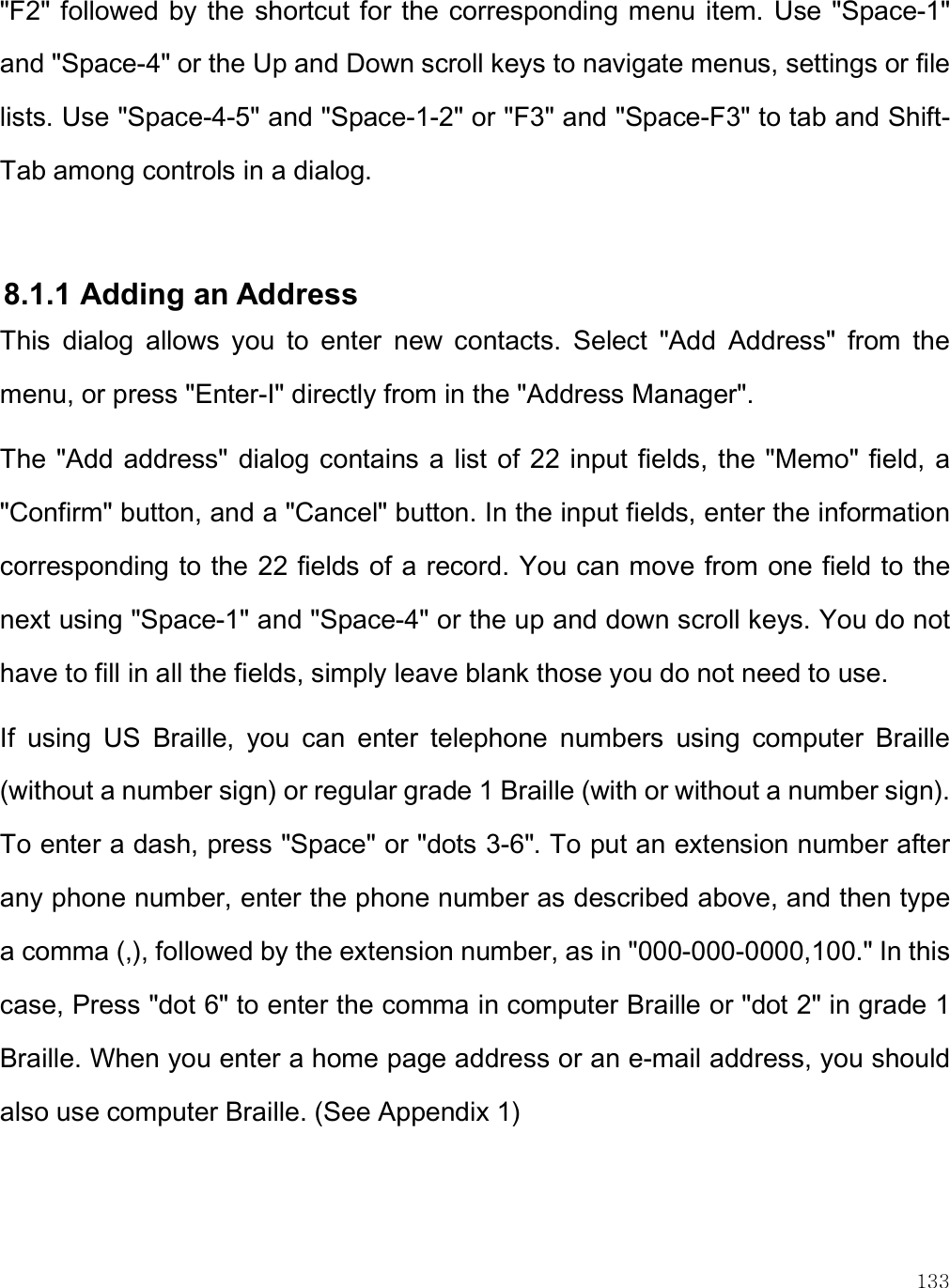    133 &quot;F2&quot; followed by the  shortcut for the corresponding menu item. Use &quot;Space-1&quot; and &quot;Space-4&quot; or the Up and Down scroll keys to navigate menus, settings or file lists. Use &quot;Space-4-5&quot; and &quot;Space-1-2&quot; or &quot;F3&quot; and &quot;Space-F3&quot; to tab and Shift-Tab among controls in a dialog.   8.1.1 Adding an Address This  dialog  allows  you  to  enter  new  contacts.  Select  &quot;Add  Address&quot;  from  the menu, or press &quot;Enter-I&quot; directly from in the &quot;Address Manager&quot;. The &quot;Add address&quot; dialog contains a list of  22 input fields, the &quot;Memo&quot; field, a &quot;Confirm&quot; button, and a &quot;Cancel&quot; button. In the input fields, enter the information corresponding to the 22 fields of a record. You can move from one field to the next using &quot;Space-1&quot; and &quot;Space-4&quot; or the up and down scroll keys. You do not have to fill in all the fields, simply leave blank those you do not need to use.  If  using  US  Braille,  you  can  enter  telephone  numbers  using  computer  Braille (without a number sign) or regular grade 1 Braille (with or without a number sign). To enter a dash, press &quot;Space&quot; or &quot;dots 3-6&quot;. To put an extension number after any phone number, enter the phone number as described above, and then type a comma (,), followed by the extension number, as in &quot;000-000-0000,100.&quot; In this case, Press &quot;dot 6&quot; to enter the comma in computer Braille or &quot;dot 2&quot; in grade 1 Braille. When you enter a home page address or an e-mail address, you should also use computer Braille. (See Appendix 1) 