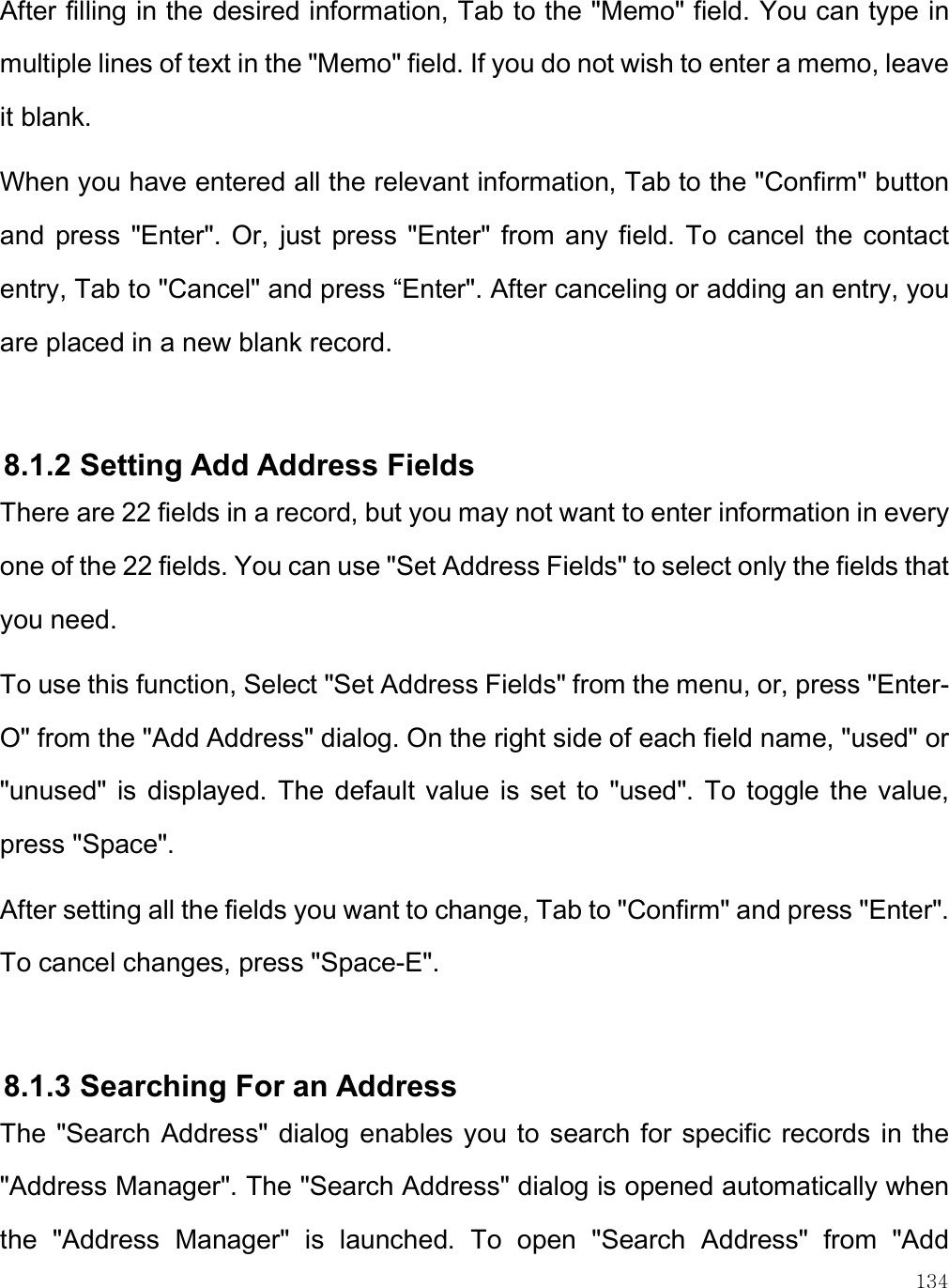    134 After filling in the desired information, Tab to the &quot;Memo&quot; field. You can type in multiple lines of text in the &quot;Memo&quot; field. If you do not wish to enter a memo, leave it blank.  When you have entered all the relevant information, Tab to the &quot;Confirm&quot; button and  press  &quot;Enter&quot;. Or,  just  press  &quot;Enter&quot;  from  any field.  To  cancel the contact entry, Tab to &quot;Cancel&quot; and press “Enter&quot;. After canceling or adding an entry, you are placed in a new blank record.   8.1.2 Setting Add Address Fields There are 22 fields in a record, but you may not want to enter information in every one of the 22 fields. You can use &quot;Set Address Fields&quot; to select only the fields that you need. To use this function, Select &quot;Set Address Fields&quot; from the menu, or, press &quot;Enter-O&quot; from the &quot;Add Address&quot; dialog. On the right side of each field name, &quot;used&quot; or &quot;unused&quot;  is  displayed.  The  default value  is  set  to  &quot;used&quot;. To  toggle the  value, press &quot;Space&quot;. After setting all the fields you want to change, Tab to &quot;Confirm&quot; and press &quot;Enter&quot;. To cancel changes, press &quot;Space-E&quot;.   8.1.3 Searching For an Address The  &quot;Search Address&quot;  dialog enables you to  search for  specific records  in the &quot;Address Manager&quot;. The &quot;Search Address&quot; dialog is opened automatically when the  &quot;Address  Manager&quot;  is  launched.  To  open  &quot;Search  Address&quot;  from  &quot;Add 