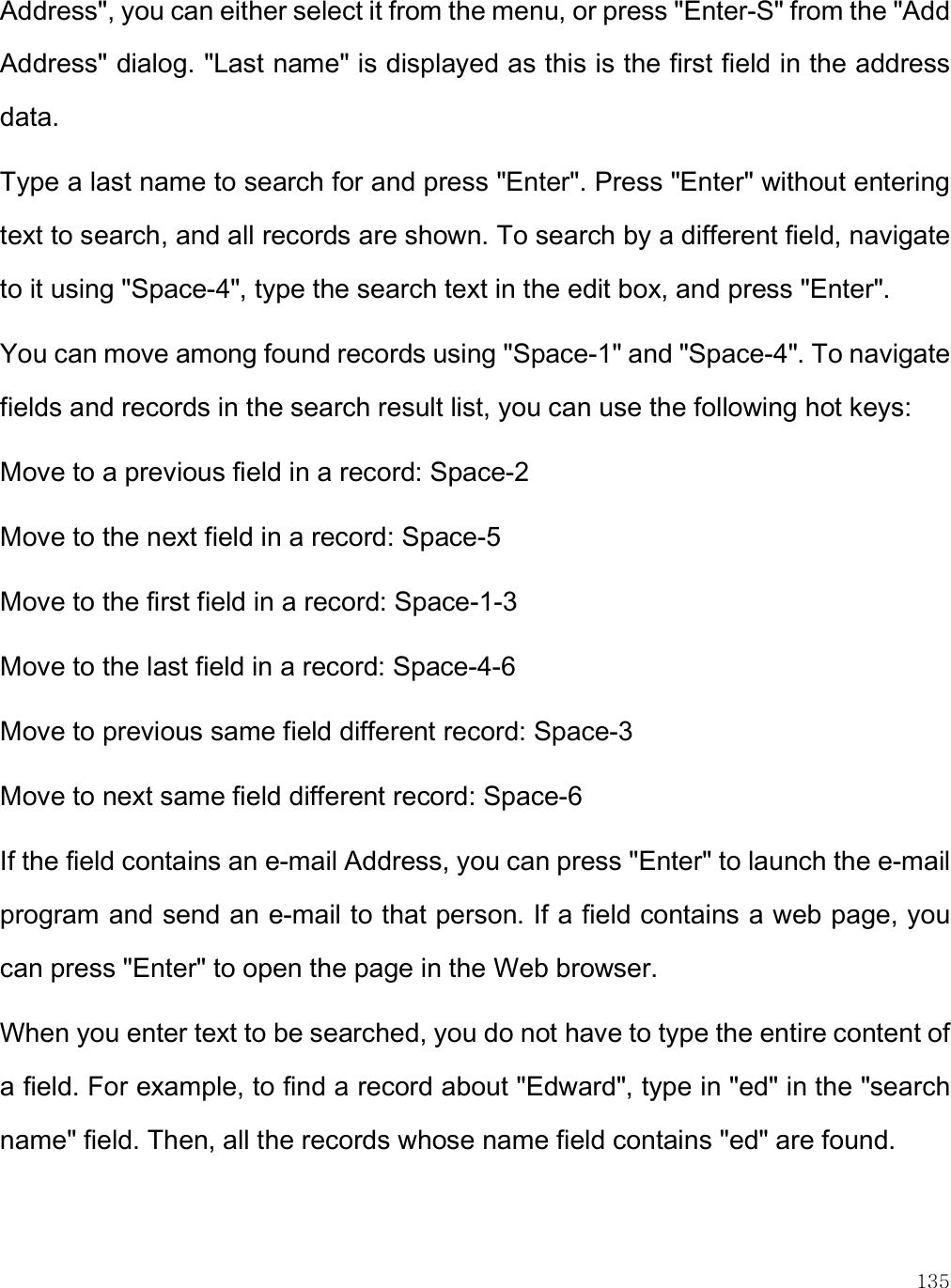    135 Address&quot;, you can either select it from the menu, or press &quot;Enter-S&quot; from the &quot;Add Address&quot; dialog. &quot;Last name&quot; is displayed as this is the first field in the address data.  Type a last name to search for and press &quot;Enter&quot;. Press &quot;Enter&quot; without entering text to search, and all records are shown. To search by a different field, navigate to it using &quot;Space-4&quot;, type the search text in the edit box, and press &quot;Enter&quot;.  You can move among found records using &quot;Space-1&quot; and &quot;Space-4&quot;. To navigate fields and records in the search result list, you can use the following hot keys: Move to a previous field in a record: Space-2 Move to the next field in a record: Space-5 Move to the first field in a record: Space-1-3 Move to the last field in a record: Space-4-6 Move to previous same field different record: Space-3 Move to next same field different record: Space-6 If the field contains an e-mail Address, you can press &quot;Enter&quot; to launch the e-mail program and send an e-mail to that person. If a field contains a web page, you can press &quot;Enter&quot; to open the page in the Web browser.  When you enter text to be searched, you do not have to type the entire content of a field. For example, to find a record about &quot;Edward&quot;, type in &quot;ed&quot; in the &quot;search name&quot; field. Then, all the records whose name field contains &quot;ed&quot; are found.  