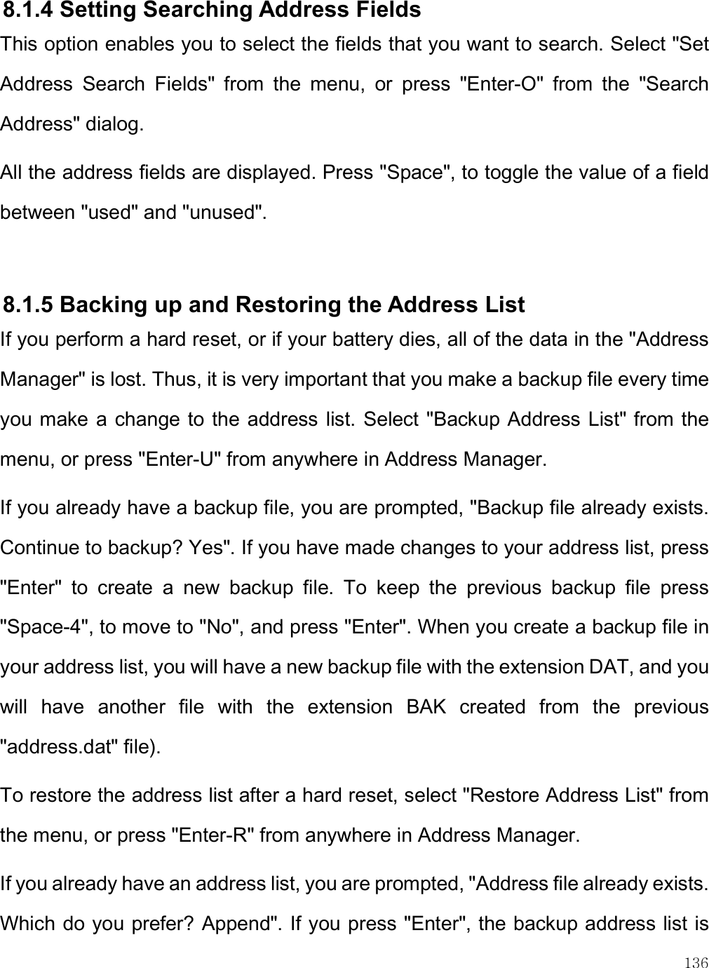    136 8.1.4 Setting Searching Address Fields This option enables you to select the fields that you want to search. Select &quot;Set Address  Search  Fields&quot;  from  the  menu,  or  press  &quot;Enter-O&quot;  from  the  &quot;Search Address&quot; dialog. All the address fields are displayed. Press &quot;Space&quot;, to toggle the value of a field between &quot;used&quot; and &quot;unused&quot;.   8.1.5 Backing up and Restoring the Address List If you perform a hard reset, or if your battery dies, all of the data in the &quot;Address Manager&quot; is lost. Thus, it is very important that you make a backup file every time you make a change to the address list. Select &quot;Backup Address List&quot; from the menu, or press &quot;Enter-U&quot; from anywhere in Address Manager.  If you already have a backup file, you are prompted, &quot;Backup file already exists. Continue to backup? Yes&quot;. If you have made changes to your address list, press &quot;Enter&quot;  to  create  a  new  backup  file.  To  keep  the  previous  backup  file  press &quot;Space-4&quot;, to move to &quot;No&quot;, and press &quot;Enter&quot;. When you create a backup file in your address list, you will have a new backup file with the extension DAT, and you will  have  another  file  with  the  extension  BAK  created  from  the  previous &quot;address.dat&quot; file). To restore the address list after a hard reset, select &quot;Restore Address List&quot; from the menu, or press &quot;Enter-R&quot; from anywhere in Address Manager. If you already have an address list, you are prompted, &quot;Address file already exists. Which do you prefer? Append&quot;. If you press &quot;Enter&quot;, the backup address list is 