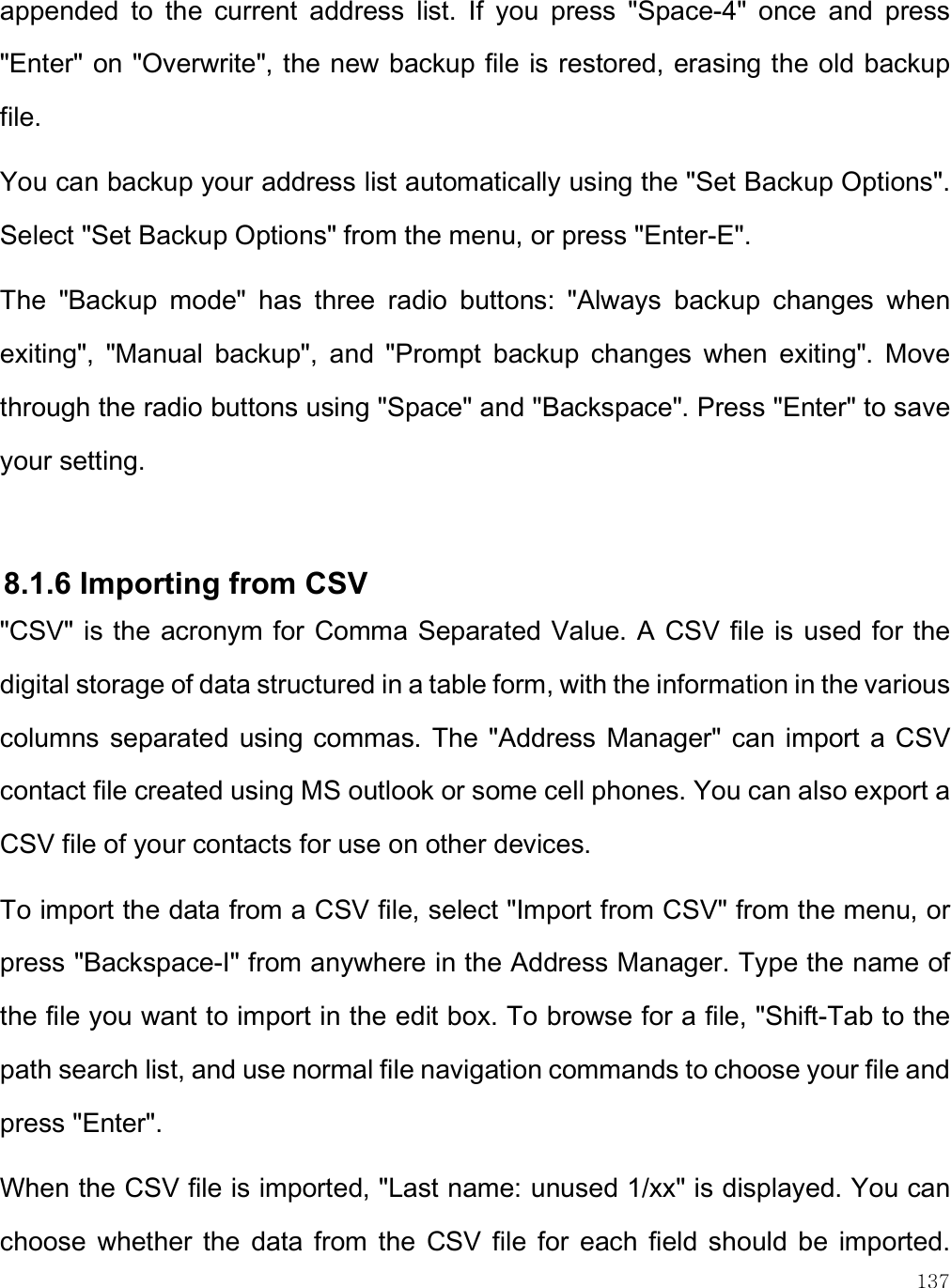    137 appended  to  the  current  address  list.  If  you  press  &quot;Space-4&quot;  once  and  press &quot;Enter&quot; on &quot;Overwrite&quot;, the new backup file is restored, erasing the old backup file. You can backup your address list automatically using the &quot;Set Backup Options&quot;. Select &quot;Set Backup Options&quot; from the menu, or press &quot;Enter-E&quot;.  The  &quot;Backup  mode&quot;  has  three  radio  buttons:  &quot;Always  backup  changes  when exiting&quot;,  &quot;Manual  backup&quot;,  and  &quot;Prompt  backup  changes  when  exiting&quot;.  Move through the radio buttons using &quot;Space&quot; and &quot;Backspace&quot;. Press &quot;Enter&quot; to save your setting.  8.1.6 Importing from CSV &quot;CSV&quot; is the acronym for Comma Separated Value. A CSV file is used for the digital storage of data structured in a table form, with the information in the various columns separated  using commas. The  &quot;Address Manager&quot; can  import a CSV contact file created using MS outlook or some cell phones. You can also export a CSV file of your contacts for use on other devices. To import the data from a CSV file, select &quot;Import from CSV&quot; from the menu, or press &quot;Backspace-I&quot; from anywhere in the Address Manager. Type the name of the file you want to import in the edit box. To browse for a file, &quot;Shift-Tab to the path search list, and use normal file navigation commands to choose your file and press &quot;Enter&quot;.  When the CSV file is imported, &quot;Last name: unused 1/xx&quot; is displayed. You can choose  whether  the  data  from  the  CSV  file  for  each  field  should  be  imported. 