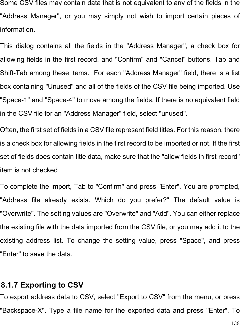    138 Some CSV files may contain data that is not equivalent to any of the fields in the &quot;Address  Manager&quot;,  or  you  may  simply  not  wish  to  import  certain  pieces  of information.   This  dialog  contains  all  the  fields  in  the  &quot;Address  Manager&quot;,  a  check  box  for allowing fields in the first record, and &quot;Confirm&quot; and &quot;Cancel&quot; buttons. Tab and Shift-Tab among these items.  For each &quot;Address Manager&quot; field, there is a list box containing &quot;Unused&quot; and all of the fields of the CSV file being imported. Use &quot;Space-1&quot; and &quot;Space-4&quot; to move among the fields. If there is no equivalent field in the CSV file for an &quot;Address Manager&quot; field, select &quot;unused&quot;.   Often, the first set of fields in a CSV file represent field titles. For this reason, there is a check box for allowing fields in the first record to be imported or not. If the first set of fields does contain title data, make sure that the &quot;allow fields in first record&quot; item is not checked.  To complete the import, Tab to &quot;Confirm&quot; and press &quot;Enter&quot;. You are prompted, &quot;Address  file  already  exists.  Which  do  you  prefer?&quot;  The  default  value  is &quot;Overwrite&quot;. The setting values are &quot;Overwrite&quot; and &quot;Add&quot;. You can either replace the existing file with the data imported from the CSV file, or you may add it to the existing  address  list.  To  change  the  setting  value,  press  &quot;Space&quot;,  and  press &quot;Enter&quot; to save the data.  8.1.7 Exporting to CSV To export address data to CSV, select &quot;Export to CSV&quot; from the menu, or press &quot;Backspace-X&quot;.  Type  a  file  name  for  the  exported  data  and  press  &quot;Enter&quot;.  To 