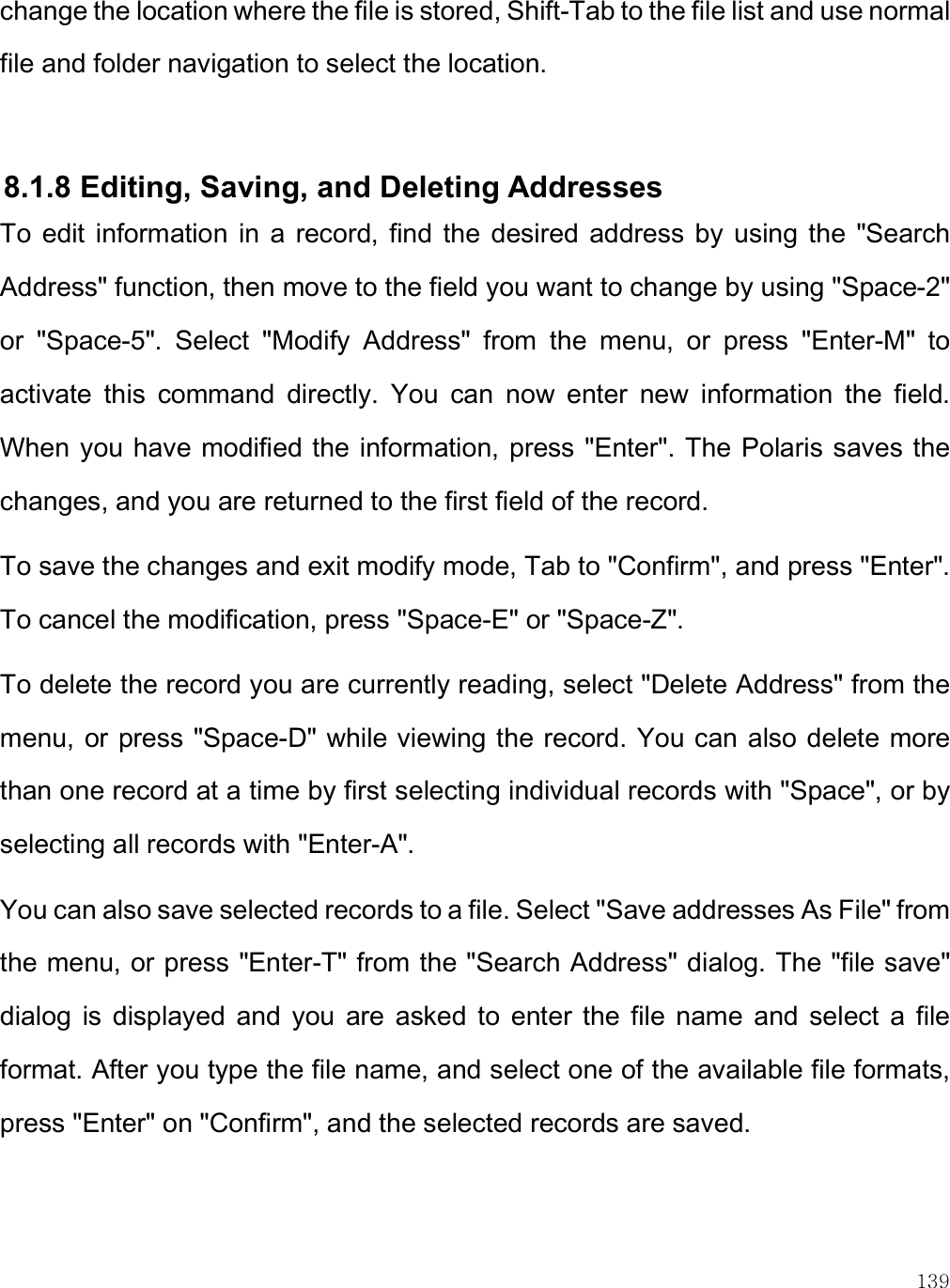    139 change the location where the file is stored, Shift-Tab to the file list and use normal file and folder navigation to select the location.   8.1.8 Editing, Saving, and Deleting Addresses To  edit  information  in  a  record,  find  the  desired  address by  using  the  &quot;Search Address&quot; function, then move to the field you want to change by using &quot;Space-2&quot; or  &quot;Space-5&quot;.  Select  &quot;Modify  Address&quot;  from  the  menu,  or  press  &quot;Enter-M&quot;  to activate  this  command  directly.  You  can  now  enter  new  information  the  field. When you have modified the information, press &quot;Enter&quot;. The Polaris saves the changes, and you are returned to the first field of the record. To save the changes and exit modify mode, Tab to &quot;Confirm&quot;, and press &quot;Enter&quot;. To cancel the modification, press &quot;Space-E&quot; or &quot;Space-Z&quot;.  To delete the record you are currently reading, select &quot;Delete Address&quot; from the menu, or press &quot;Space-D&quot; while viewing the record. You can also  delete more than one record at a time by first selecting individual records with &quot;Space&quot;, or by selecting all records with &quot;Enter-A&quot;. You can also save selected records to a file. Select &quot;Save addresses As File&quot; from the menu, or press &quot;Enter-T&quot; from the &quot;Search Address&quot; dialog. The &quot;file save&quot; dialog  is  displayed  and  you  are  asked  to  enter  the  file  name  and  select  a  file format. After you type the file name, and select one of the available file formats, press &quot;Enter&quot; on &quot;Confirm&quot;, and the selected records are saved.   