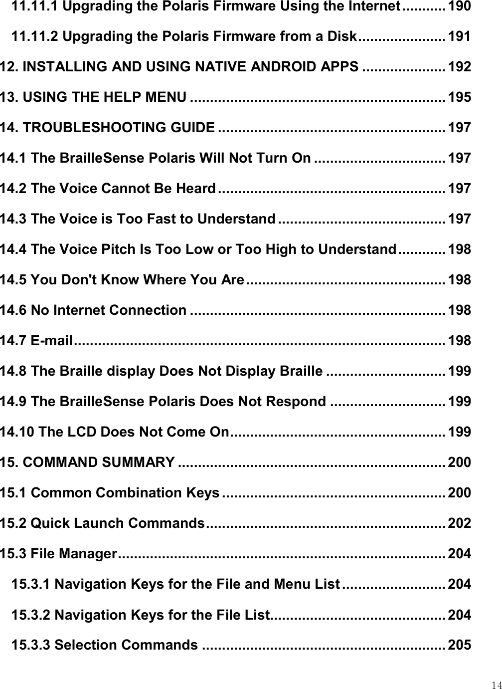    14 11.11.1 Upgrading the Polaris Firmware Using the Internet ........... 190 11.11.2 Upgrading the Polaris Firmware from a Disk ...................... 191 12. INSTALLING AND USING NATIVE ANDROID APPS ..................... 192 13. USING THE HELP MENU ................................................................ 195 14. TROUBLESHOOTING GUIDE ......................................................... 197 14.1 The BrailleSense Polaris Will Not Turn On ................................. 197 14.2 The Voice Cannot Be Heard ......................................................... 197 14.3 The Voice is Too Fast to Understand .......................................... 197 14.4 The Voice Pitch Is Too Low or Too High to Understand ............ 198 14.5 You Don&apos;t Know Where You Are .................................................. 198 14.6 No Internet Connection ................................................................ 198 14.7 E-mail ............................................................................................. 198 14.8 The Braille display Does Not Display Braille .............................. 199 14.9 The BrailleSense Polaris Does Not Respond ............................. 199 14.10 The LCD Does Not Come On ...................................................... 199 15. COMMAND SUMMARY ................................................................... 200 15.1 Common Combination Keys ........................................................ 200 15.2 Quick Launch Commands ............................................................ 202 15.3 File Manager .................................................................................. 204 15.3.1 Navigation Keys for the File and Menu List .......................... 204 15.3.2 Navigation Keys for the File List ............................................ 204 15.3.3 Selection Commands ............................................................. 205 