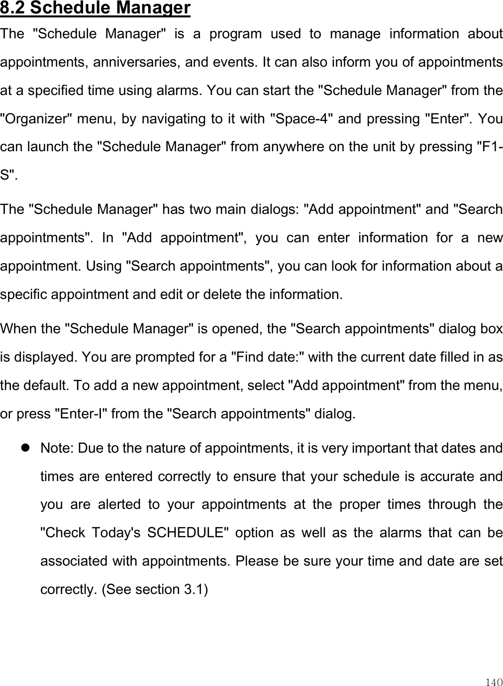    140 8.2 Schedule Manager The  &quot;Schedule  Manager&quot;  is  a  program  used  to  manage  information  about appointments, anniversaries, and events. It can also inform you of appointments at a specified time using alarms. You can start the &quot;Schedule Manager&quot; from the &quot;Organizer&quot; menu, by navigating to it with &quot;Space-4&quot; and pressing &quot;Enter&quot;. You can launch the &quot;Schedule Manager&quot; from anywhere on the unit by pressing &quot;F1-S&quot;.  The &quot;Schedule Manager&quot; has two main dialogs: &quot;Add appointment&quot; and &quot;Search appointments&quot;.  In  &quot;Add  appointment&quot;,  you  can  enter  information  for  a  new appointment. Using &quot;Search appointments&quot;, you can look for information about a specific appointment and edit or delete the information.  When the &quot;Schedule Manager&quot; is opened, the &quot;Search appointments&quot; dialog box is displayed. You are prompted for a &quot;Find date:&quot; with the current date filled in as the default. To add a new appointment, select &quot;Add appointment&quot; from the menu, or press &quot;Enter-I&quot; from the &quot;Search appointments&quot; dialog.  Note: Due to the nature of appointments, it is very important that dates and times are entered correctly to ensure that your schedule is accurate and you  are  alerted  to  your  appointments  at  the  proper  times  through  the &quot;Check  Today&apos;s  SCHEDULE&quot;  option  as  well  as  the  alarms  that  can  be associated with appointments. Please be sure your time and date are set correctly. (See section 3.1)   