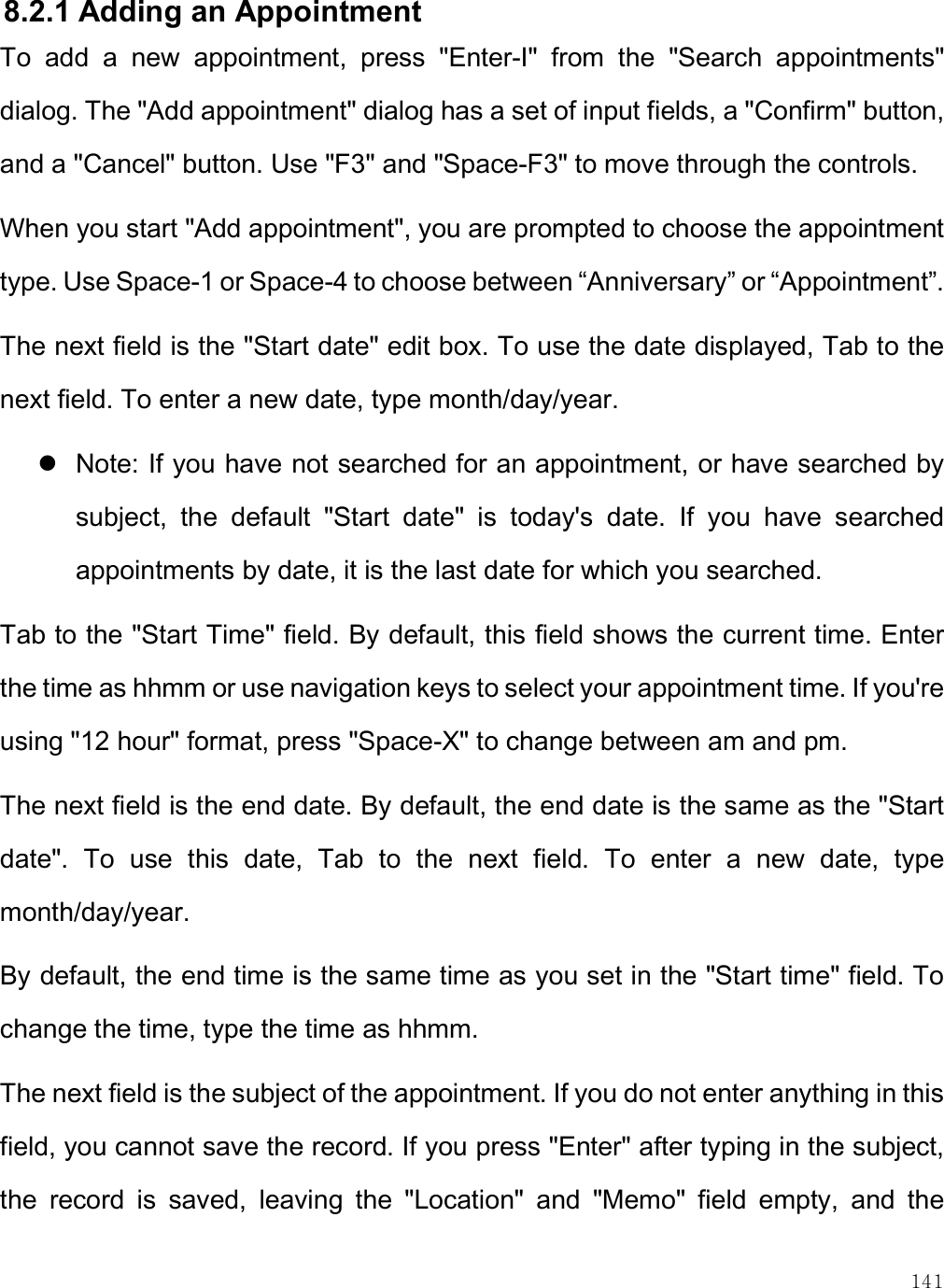    141 8.2.1 Adding an Appointment To  add  a  new  appointment,  press  &quot;Enter-I&quot;  from  the  &quot;Search  appointments&quot; dialog. The &quot;Add appointment&quot; dialog has a set of input fields, a &quot;Confirm&quot; button, and a &quot;Cancel&quot; button. Use &quot;F3&quot; and &quot;Space-F3&quot; to move through the controls. When you start &quot;Add appointment&quot;, you are prompted to choose the appointment type. Use Space-1 or Space-4 to choose between “Anniversary” or “Appointment”. The next field is the &quot;Start date&quot; edit box. To use the date displayed, Tab to the next field. To enter a new date, type month/day/year.   Note: If you have not searched for an appointment, or have searched by subject,  the  default  &quot;Start  date&quot;  is  today&apos;s  date.  If  you  have  searched appointments by date, it is the last date for which you searched. Tab to the &quot;Start Time&quot; field. By default, this field shows the current time. Enter the time as hhmm or use navigation keys to select your appointment time. If you&apos;re using &quot;12 hour&quot; format, press &quot;Space-X&quot; to change between am and pm. The next field is the end date. By default, the end date is the same as the &quot;Start date&quot;.  To  use  this  date,  Tab  to  the  next  field.  To  enter  a  new  date,  type month/day/year. By default, the end time is the same time as you set in the &quot;Start time&quot; field. To change the time, type the time as hhmm. The next field is the subject of the appointment. If you do not enter anything in this field, you cannot save the record. If you press &quot;Enter&quot; after typing in the subject, the  record  is  saved,  leaving  the  &quot;Location&quot;  and  &quot;Memo&quot;  field  empty,  and  the 