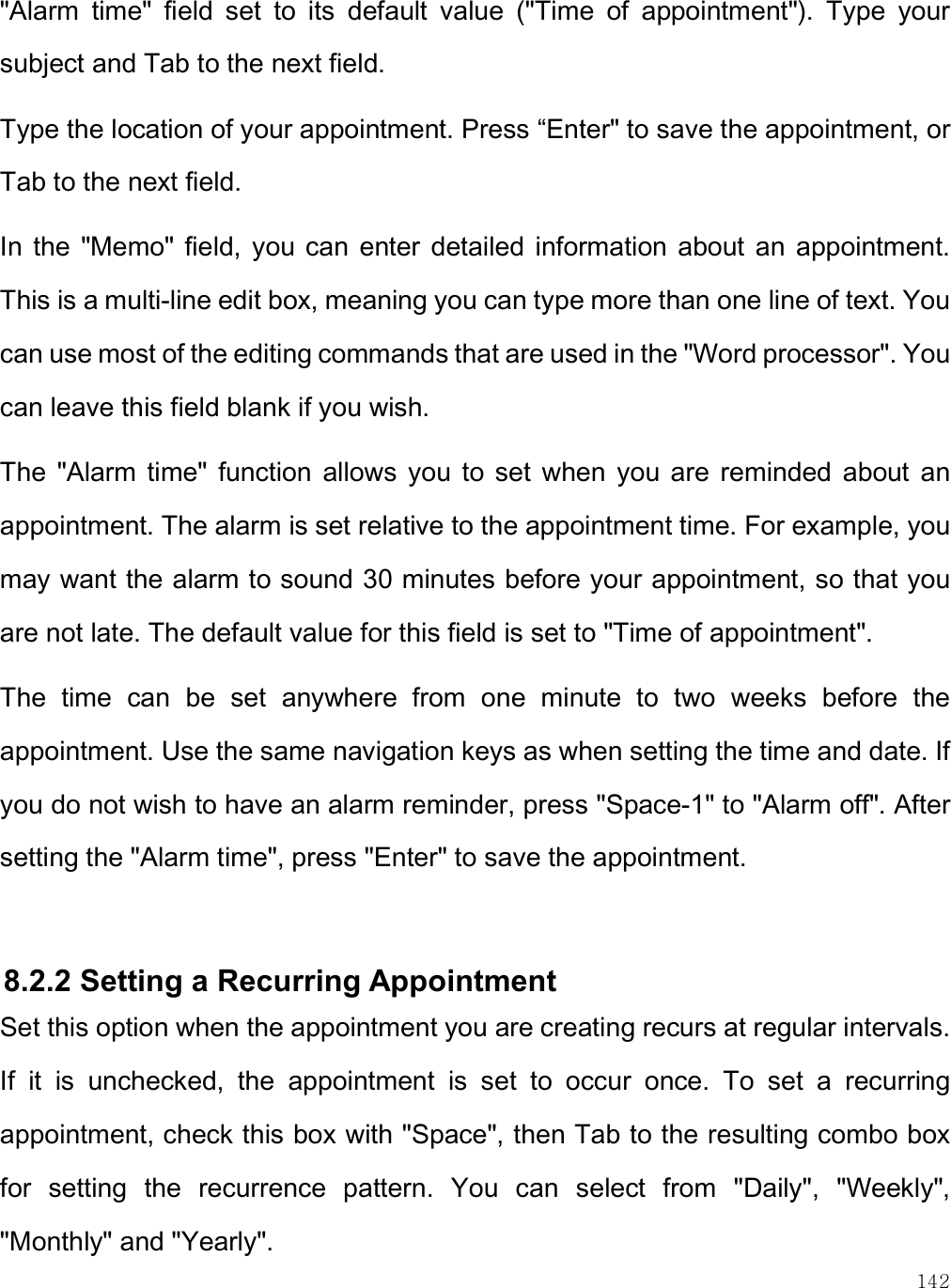    142 &quot;Alarm  time&quot;  field  set  to  its  default  value  (&quot;Time  of  appointment&quot;).  Type  your subject and Tab to the next field. Type the location of your appointment. Press “Enter&quot; to save the appointment, or Tab to the next field. In  the  &quot;Memo&quot; field, you can  enter  detailed  information about  an  appointment. This is a multi-line edit box, meaning you can type more than one line of text. You can use most of the editing commands that are used in the &quot;Word processor&quot;. You can leave this field blank if you wish. The  &quot;Alarm time&quot;  function  allows  you  to  set  when  you  are  reminded  about  an appointment. The alarm is set relative to the appointment time. For example, you may want the alarm to sound 30 minutes before your appointment, so that you are not late. The default value for this field is set to &quot;Time of appointment&quot;.  The  time  can  be  set  anywhere  from  one  minute  to  two  weeks  before  the appointment. Use the same navigation keys as when setting the time and date. If you do not wish to have an alarm reminder, press &quot;Space-1&quot; to &quot;Alarm off&quot;. After setting the &quot;Alarm time&quot;, press &quot;Enter&quot; to save the appointment.   8.2.2 Setting a Recurring Appointment Set this option when the appointment you are creating recurs at regular intervals. If  it  is  unchecked,  the  appointment  is  set  to  occur  once.  To  set  a  recurring appointment, check this box with &quot;Space&quot;, then Tab to the resulting combo box for  setting  the  recurrence  pattern.  You  can  select  from  &quot;Daily&quot;,  &quot;Weekly&quot;, &quot;Monthly&quot; and &quot;Yearly&quot;. 