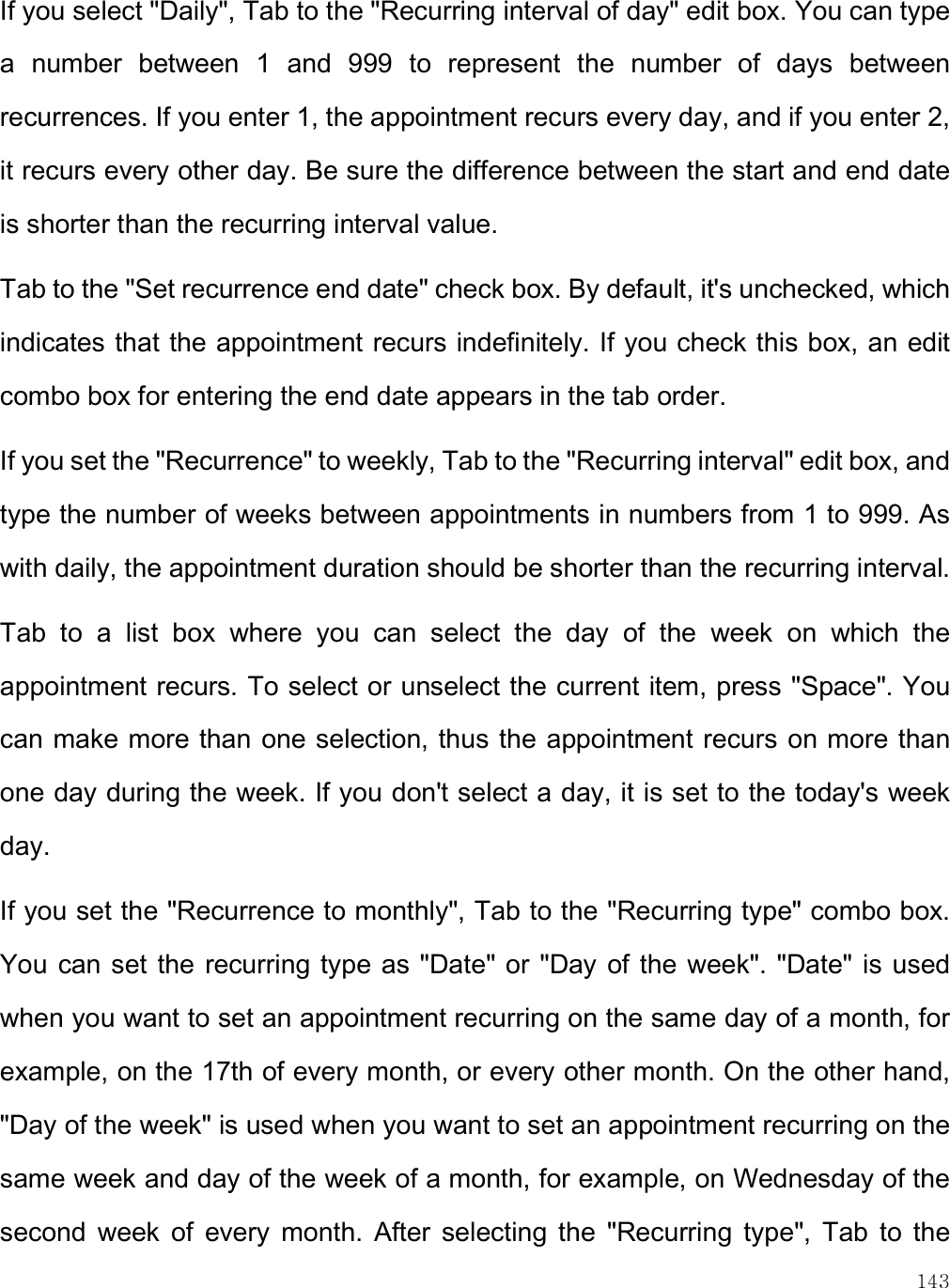    143 If you select &quot;Daily&quot;, Tab to the &quot;Recurring interval of day&quot; edit box. You can type a  number  between  1  and  999  to  represent  the  number  of  days  between recurrences. If you enter 1, the appointment recurs every day, and if you enter 2, it recurs every other day. Be sure the difference between the start and end date is shorter than the recurring interval value.  Tab to the &quot;Set recurrence end date&quot; check box. By default, it&apos;s unchecked, which indicates that the appointment recurs indefinitely. If you check this box, an edit combo box for entering the end date appears in the tab order. If you set the &quot;Recurrence&quot; to weekly, Tab to the &quot;Recurring interval&quot; edit box, and type the number of weeks between appointments in numbers from 1 to 999. As with daily, the appointment duration should be shorter than the recurring interval.  Tab  to  a  list  box  where  you  can  select  the  day  of  the  week  on  which  the appointment recurs. To select or unselect the current item, press &quot;Space&quot;. You can make more than one selection, thus the appointment recurs on more than one day during the week. If you don&apos;t select a day, it is set to the today&apos;s week day.  If you set the &quot;Recurrence to monthly&quot;, Tab to the &quot;Recurring type&quot; combo box. You  can set the  recurring type as  &quot;Date&quot; or &quot;Day  of the week&quot;. &quot;Date&quot;  is used when you want to set an appointment recurring on the same day of a month, for example, on the 17th of every month, or every other month. On the other hand, &quot;Day of the week&quot; is used when you want to set an appointment recurring on the same week and day of the week of a month, for example, on Wednesday of the second  week  of  every  month.  After  selecting  the  &quot;Recurring  type&quot;,  Tab  to  the 