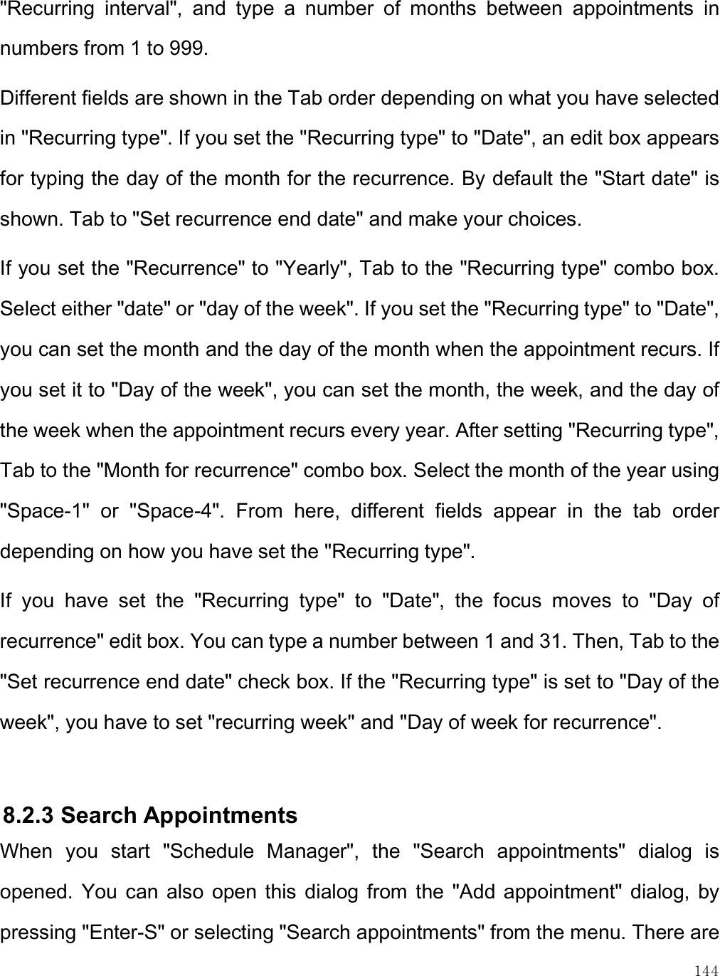    144 &quot;Recurring  interval&quot;,  and  type  a  number  of  months  between  appointments  in numbers from 1 to 999.  Different fields are shown in the Tab order depending on what you have selected in &quot;Recurring type&quot;. If you set the &quot;Recurring type&quot; to &quot;Date&quot;, an edit box appears for typing the day of the month for the recurrence. By default the &quot;Start date&quot; is shown. Tab to &quot;Set recurrence end date&quot; and make your choices. If you set the &quot;Recurrence&quot; to &quot;Yearly&quot;, Tab to the &quot;Recurring type&quot; combo box. Select either &quot;date&quot; or &quot;day of the week&quot;. If you set the &quot;Recurring type&quot; to &quot;Date&quot;, you can set the month and the day of the month when the appointment recurs. If you set it to &quot;Day of the week&quot;, you can set the month, the week, and the day of the week when the appointment recurs every year. After setting &quot;Recurring type&quot;, Tab to the &quot;Month for recurrence&quot; combo box. Select the month of the year using &quot;Space-1&quot;  or  &quot;Space-4&quot;.  From  here,  different  fields  appear  in  the  tab  order depending on how you have set the &quot;Recurring type&quot;.  If  you  have  set  the  &quot;Recurring  type&quot;  to  &quot;Date&quot;,  the  focus  moves  to  &quot;Day  of recurrence&quot; edit box. You can type a number between 1 and 31. Then, Tab to the &quot;Set recurrence end date&quot; check box. If the &quot;Recurring type&quot; is set to &quot;Day of the week&quot;, you have to set &quot;recurring week&quot; and &quot;Day of week for recurrence&quot;.   8.2.3 Search Appointments When  you  start  &quot;Schedule  Manager&quot;,  the  &quot;Search  appointments&quot;  dialog  is opened.  You  can  also  open  this  dialog from  the  &quot;Add  appointment&quot;  dialog,  by pressing &quot;Enter-S&quot; or selecting &quot;Search appointments&quot; from the menu. There are 