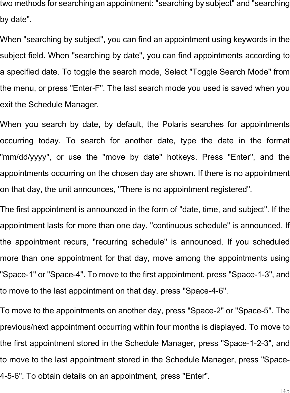    145 two methods for searching an appointment: &quot;searching by subject&quot; and &quot;searching by date&quot;.  When &quot;searching by subject&quot;, you can find an appointment using keywords in the subject field. When &quot;searching by date&quot;, you can find appointments according to a specified date. To toggle the search mode, Select &quot;Toggle Search Mode&quot; from the menu, or press &quot;Enter-F&quot;. The last search mode you used is saved when you exit the Schedule Manager.  When  you  search  by  date,  by  default,  the  Polaris  searches  for  appointments occurring  today.  To  search  for  another  date,  type  the  date  in  the  format &quot;mm/dd/yyyy&quot;,  or  use  the  &quot;move  by  date&quot;  hotkeys.  Press  &quot;Enter&quot;,  and  the appointments occurring on the chosen day are shown. If there is no appointment on that day, the unit announces, &quot;There is no appointment registered&quot;.  The first appointment is announced in the form of &quot;date, time, and subject&quot;. If the appointment lasts for more than one day, &quot;continuous schedule&quot; is announced. If the  appointment  recurs,  &quot;recurring  schedule&quot;  is  announced.  If  you  scheduled more than one appointment for that day, move among the appointments using &quot;Space-1&quot; or &quot;Space-4&quot;. To move to the first appointment, press &quot;Space-1-3&quot;, and to move to the last appointment on that day, press &quot;Space-4-6&quot;.  To move to the appointments on another day, press &quot;Space-2&quot; or &quot;Space-5&quot;. The previous/next appointment occurring within four months is displayed. To move to the first appointment stored in the Schedule Manager, press &quot;Space-1-2-3&quot;, and to move to the last appointment stored in the Schedule Manager, press &quot;Space-4-5-6&quot;. To obtain details on an appointment, press &quot;Enter&quot;.  