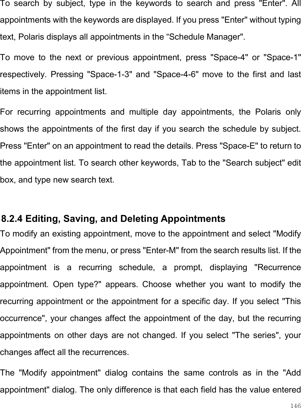    146 To  search  by  subject,  type  in  the  keywords  to  search  and  press  &quot;Enter&quot;.  All appointments with the keywords are displayed. If you press &quot;Enter&quot; without typing text, Polaris displays all appointments in the “Schedule Manager&quot;. To  move  to  the  next  or  previous  appointment,  press  &quot;Space-4&quot;  or  &quot;Space-1&quot; respectively.  Pressing  &quot;Space-1-3&quot;  and  &quot;Space-4-6&quot;  move  to  the  first  and  last items in the appointment list. For  recurring  appointments  and  multiple  day  appointments,  the  Polaris  only shows the appointments  of the first day if you search the schedule by subject. Press &quot;Enter&quot; on an appointment to read the details. Press &quot;Space-E&quot; to return to the appointment list. To search other keywords, Tab to the &quot;Search subject&quot; edit box, and type new search text.  8.2.4 Editing, Saving, and Deleting Appointments To modify an existing appointment, move to the appointment and select &quot;Modify Appointment&quot; from the menu, or press &quot;Enter-M&quot; from the search results list. If the appointment  is  a  recurring  schedule,  a  prompt,  displaying  &quot;Recurrence appointment.  Open  type?&quot;  appears.  Choose  whether  you  want  to  modify  the recurring appointment or the appointment for a specific day. If you select &quot;This occurrence&quot;, your changes affect the appointment of the day, but the recurring appointments  on  other  days  are  not  changed.  If  you  select  &quot;The  series&quot;,  your changes affect all the recurrences.  The  &quot;Modify  appointment&quot;  dialog  contains  the  same  controls  as  in  the  &quot;Add appointment&quot; dialog. The only difference is that each field has the value entered 