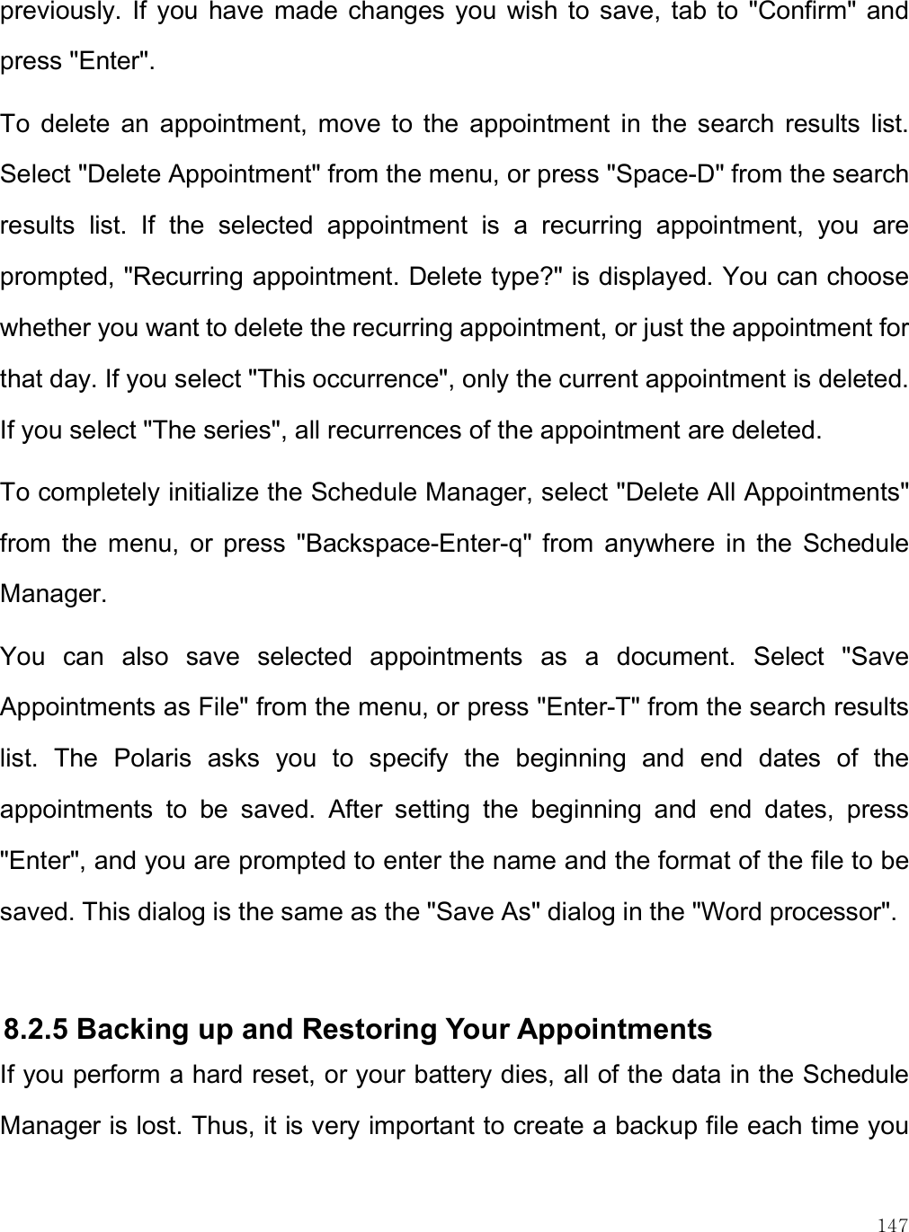    147 previously.  If  you  have  made  changes  you  wish to  save,  tab to  &quot;Confirm&quot; and press &quot;Enter&quot;.  To  delete  an  appointment,  move  to  the  appointment  in  the  search  results  list. Select &quot;Delete Appointment&quot; from the menu, or press &quot;Space-D&quot; from the search results  list.  If  the  selected  appointment  is  a  recurring  appointment,  you  are prompted, &quot;Recurring appointment. Delete type?&quot; is displayed. You can choose whether you want to delete the recurring appointment, or just the appointment for that day. If you select &quot;This occurrence&quot;, only the current appointment is deleted. If you select &quot;The series&quot;, all recurrences of the appointment are deleted.  To completely initialize the Schedule Manager, select &quot;Delete All Appointments&quot; from  the  menu,  or  press  &quot;Backspace-Enter-q&quot;  from  anywhere  in  the  Schedule Manager.  You  can  also  save  selected  appointments  as  a  document.  Select  &quot;Save Appointments as File&quot; from the menu, or press &quot;Enter-T&quot; from the search results list.  The  Polaris  asks  you  to  specify  the  beginning  and  end  dates  of  the appointments  to  be  saved.  After  setting  the  beginning  and  end  dates,  press &quot;Enter&quot;, and you are prompted to enter the name and the format of the file to be saved. This dialog is the same as the &quot;Save As&quot; dialog in the &quot;Word processor&quot;.   8.2.5 Backing up and Restoring Your Appointments If you perform a hard reset, or your battery dies, all of the data in the Schedule Manager is lost. Thus, it is very important to create a backup file each time you 