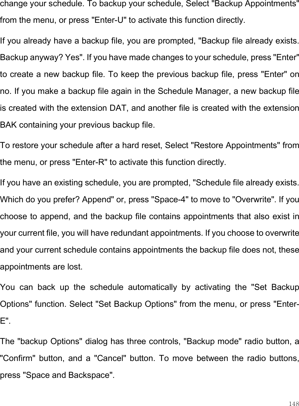    148 change your schedule. To backup your schedule, Select &quot;Backup Appointments&quot; from the menu, or press &quot;Enter-U&quot; to activate this function directly. If you already have a backup file, you are prompted, &quot;Backup file already exists. Backup anyway? Yes&quot;. If you have made changes to your schedule, press &quot;Enter&quot; to create a new backup file. To keep the previous backup file, press &quot;Enter&quot; on no. If you make a backup file again in the Schedule Manager, a new backup file is created with the extension DAT, and another file is created with the extension BAK containing your previous backup file.  To restore your schedule after a hard reset, Select &quot;Restore Appointments&quot; from the menu, or press &quot;Enter-R&quot; to activate this function directly. If you have an existing schedule, you are prompted, &quot;Schedule file already exists. Which do you prefer? Append&quot; or, press &quot;Space-4&quot; to move to &quot;Overwrite&quot;. If you choose to append, and the backup file contains appointments that also exist in your current file, you will have redundant appointments. If you choose to overwrite and your current schedule contains appointments the backup file does not, these appointments are lost.  You  can  back  up  the  schedule  automatically  by  activating  the  &quot;Set  Backup Options&quot; function. Select &quot;Set Backup Options&quot; from the menu, or press &quot;Enter-E&quot;.  The &quot;backup Options&quot; dialog has three controls, &quot;Backup mode&quot; radio button, a &quot;Confirm&quot;  button,  and  a  &quot;Cancel&quot;  button.  To  move  between  the  radio  buttons, press &quot;Space and Backspace&quot;. 