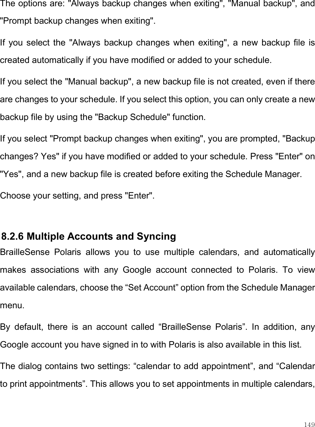    149 The options are: &quot;Always backup changes when exiting&quot;, &quot;Manual backup&quot;, and &quot;Prompt backup changes when exiting&quot;. If  you  select  the  &quot;Always  backup  changes  when  exiting&quot;,  a  new  backup  file  is created automatically if you have modified or added to your schedule.  If you select the &quot;Manual backup&quot;, a new backup file is not created, even if there are changes to your schedule. If you select this option, you can only create a new backup file by using the &quot;Backup Schedule&quot; function. If you select &quot;Prompt backup changes when exiting&quot;, you are prompted, &quot;Backup changes? Yes&quot; if you have modified or added to your schedule. Press &quot;Enter&quot; on &quot;Yes&quot;, and a new backup file is created before exiting the Schedule Manager.  Choose your setting, and press &quot;Enter&quot;.  8.2.6 Multiple Accounts and Syncing BrailleSense  Polaris  allows  you  to  use  multiple  calendars,  and  automatically makes  associations  with  any  Google  account  connected  to  Polaris.  To  view available calendars, choose the “Set Account” option from the Schedule Manager menu. By  default,  there  is  an  account  called  “BrailleSense  Polaris”.  In  addition,  any Google account you have signed in to with Polaris is also available in this list. The dialog contains two settings: “calendar to add appointment”, and “Calendar to print appointments”. This allows you to set appointments in multiple calendars, 