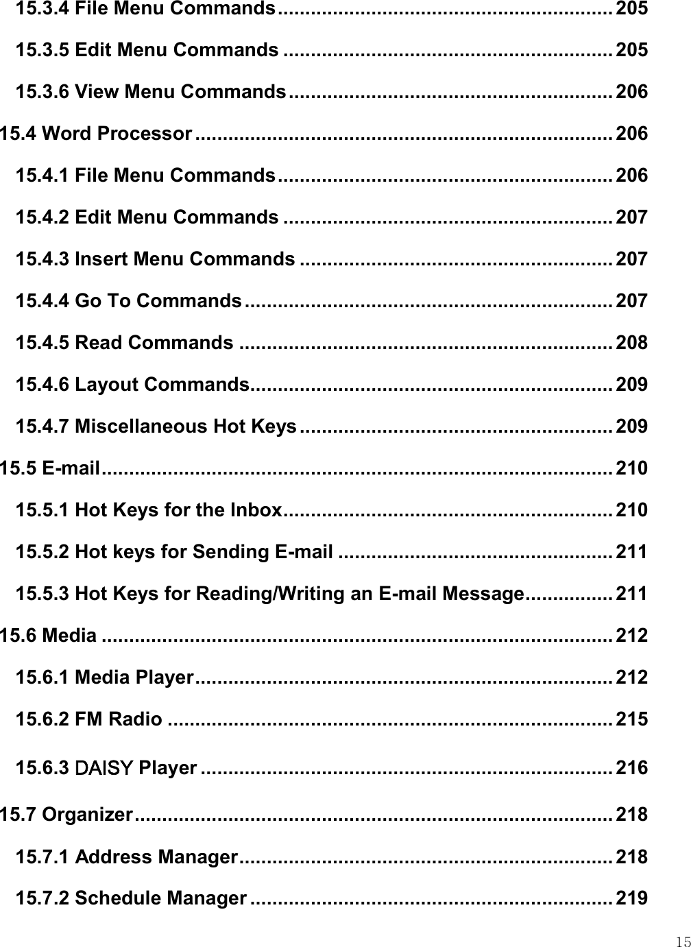    15 15.3.4 File Menu Commands ............................................................. 205 15.3.5 Edit Menu Commands ............................................................ 205 15.3.6 View Menu Commands ........................................................... 206 15.4 Word Processor ............................................................................ 206 15.4.1 File Menu Commands ............................................................. 206 15.4.2 Edit Menu Commands ............................................................ 207 15.4.3 Insert Menu Commands ......................................................... 207 15.4.4 Go To Commands ................................................................... 207 15.4.5 Read Commands .................................................................... 208 15.4.6 Layout Commands .................................................................. 209 15.4.7 Miscellaneous Hot Keys ......................................................... 209 15.5 E-mail ............................................................................................. 210 15.5.1 Hot Keys for the Inbox ............................................................ 210 15.5.2 Hot keys for Sending E-mail .................................................. 211 15.5.3 Hot Keys for Reading/Writing an E-mail Message ................ 211 15.6 Media ............................................................................................. 212 15.6.1 Media Player ............................................................................ 212 15.6.2 FM Radio ................................................................................. 215 15.6.3 DAISY Player ........................................................................... 216 15.7 Organizer ....................................................................................... 218 15.7.1 Address Manager .................................................................... 218 15.7.2 Schedule Manager .................................................................. 219 