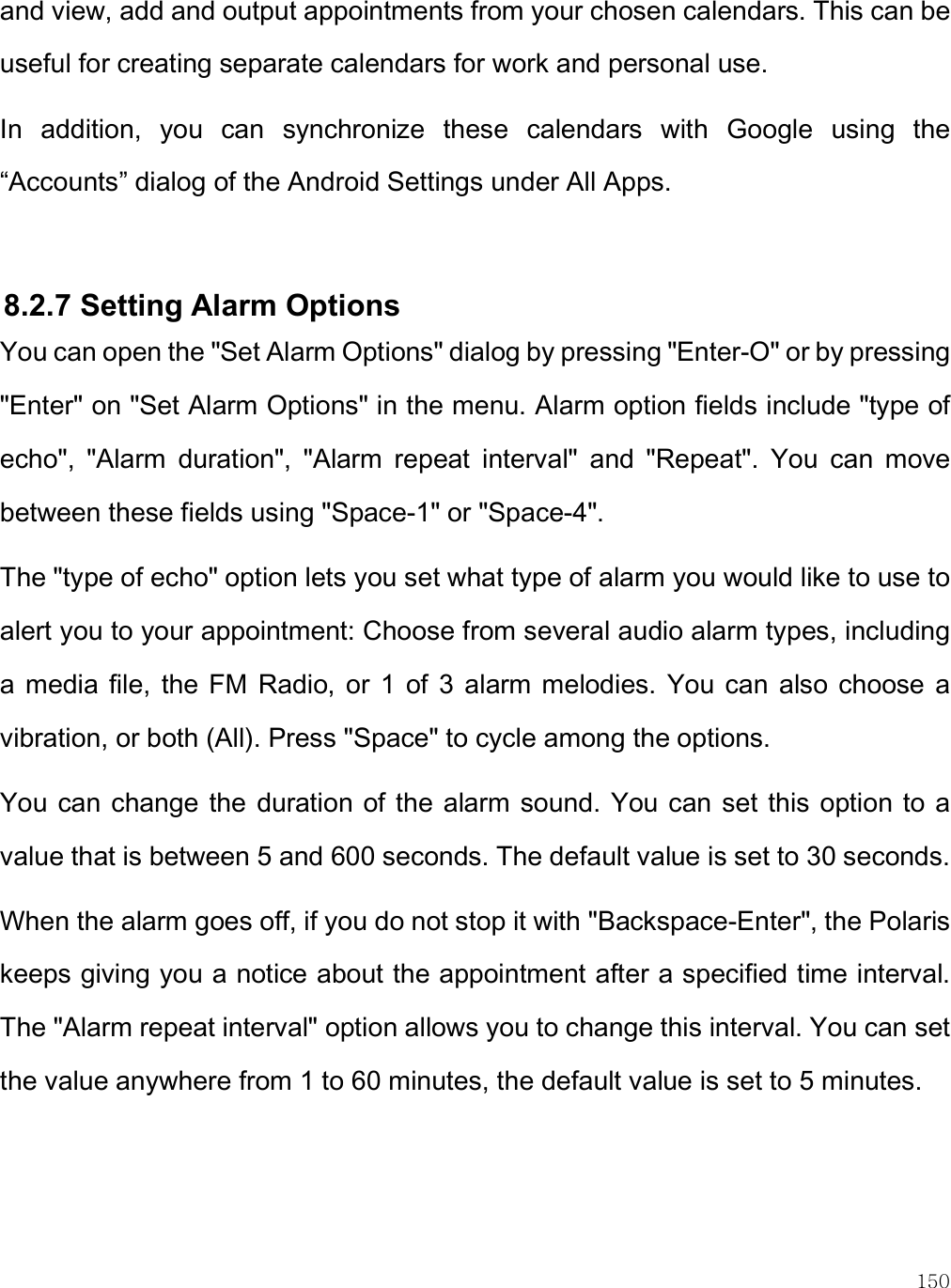    150 and view, add and output appointments from your chosen calendars. This can be useful for creating separate calendars for work and personal use. In  addition,  you  can  synchronize  these  calendars  with  Google  using  the “Accounts” dialog of the Android Settings under All Apps.   8.2.7 Setting Alarm Options You can open the &quot;Set Alarm Options&quot; dialog by pressing &quot;Enter-O&quot; or by pressing &quot;Enter&quot; on &quot;Set Alarm Options&quot; in the menu. Alarm option fields include &quot;type of echo&quot;,  &quot;Alarm  duration&quot;,  &quot;Alarm  repeat  interval&quot;  and  &quot;Repeat&quot;.  You  can  move between these fields using &quot;Space-1&quot; or &quot;Space-4&quot;.  The &quot;type of echo&quot; option lets you set what type of alarm you would like to use to alert you to your appointment: Choose from several audio alarm types, including a  media  file,  the FM  Radio,  or  1  of  3  alarm melodies.  You can  also choose  a vibration, or both (All). Press &quot;Space&quot; to cycle among the options. You can change the  duration of the alarm sound. You can set  this option to a value that is between 5 and 600 seconds. The default value is set to 30 seconds.  When the alarm goes off, if you do not stop it with &quot;Backspace-Enter&quot;, the Polaris keeps giving you a notice about the appointment after a specified time interval. The &quot;Alarm repeat interval&quot; option allows you to change this interval. You can set the value anywhere from 1 to 60 minutes, the default value is set to 5 minutes.  