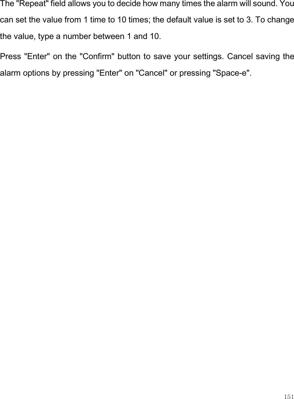    151 The &quot;Repeat&quot; field allows you to decide how many times the alarm will sound. You can set the value from 1 time to 10 times; the default value is set to 3. To change the value, type a number between 1 and 10.  Press &quot;Enter&quot; on the &quot;Confirm&quot; button to save your settings. Cancel saving the alarm options by pressing &quot;Enter&quot; on &quot;Cancel&quot; or pressing &quot;Space-e&quot;.  
