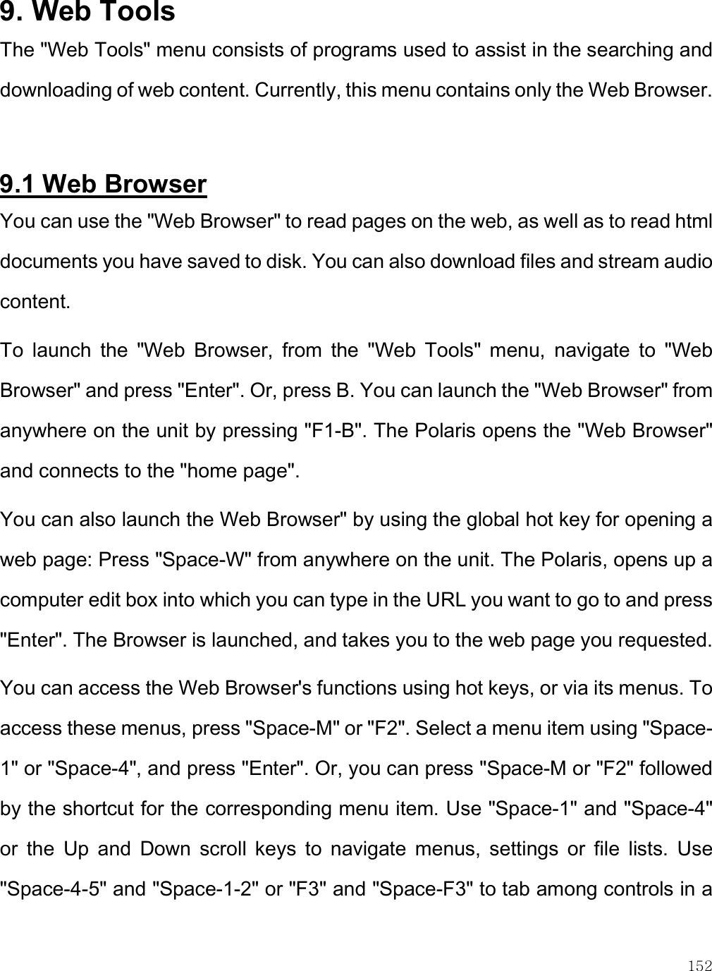    152 9. Web Tools The &quot;Web Tools&quot; menu consists of programs used to assist in the searching and downloading of web content. Currently, this menu contains only the Web Browser.   9.1 Web Browser You can use the &quot;Web Browser&quot; to read pages on the web, as well as to read html documents you have saved to disk. You can also download files and stream audio content.  To  launch  the  &quot;Web  Browser,  from  the  &quot;Web  Tools&quot;  menu,  navigate  to  &quot;Web Browser&quot; and press &quot;Enter&quot;. Or, press B. You can launch the &quot;Web Browser&quot; from anywhere on the unit by pressing &quot;F1-B&quot;. The Polaris opens the &quot;Web Browser&quot; and connects to the &quot;home page&quot;.  You can also launch the Web Browser&quot; by using the global hot key for opening a web page: Press &quot;Space-W&quot; from anywhere on the unit. The Polaris, opens up a computer edit box into which you can type in the URL you want to go to and press &quot;Enter&quot;. The Browser is launched, and takes you to the web page you requested. You can access the Web Browser&apos;s functions using hot keys, or via its menus. To access these menus, press &quot;Space-M&quot; or &quot;F2&quot;. Select a menu item using &quot;Space-1&quot; or &quot;Space-4&quot;, and press &quot;Enter&quot;. Or, you can press &quot;Space-M or &quot;F2&quot; followed by the shortcut for the corresponding menu item. Use &quot;Space-1&quot; and &quot;Space-4&quot; or  the  Up  and  Down  scroll  keys  to  navigate  menus,  settings  or  file  lists.  Use &quot;Space-4-5&quot; and &quot;Space-1-2&quot; or &quot;F3&quot; and &quot;Space-F3&quot; to tab among controls in a 