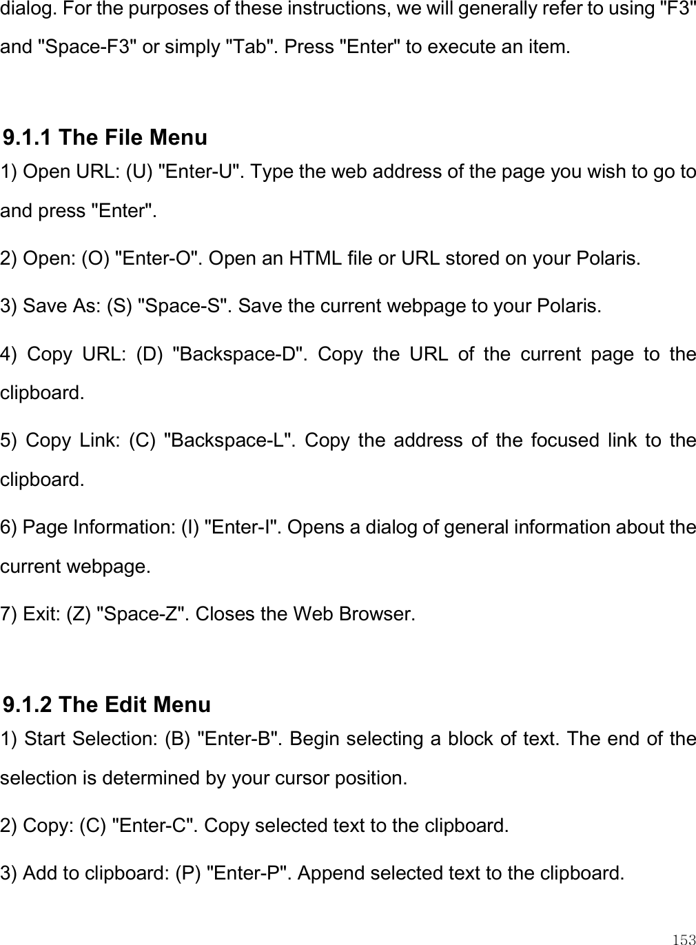    153 dialog. For the purposes of these instructions, we will generally refer to using &quot;F3&quot; and &quot;Space-F3&quot; or simply &quot;Tab&quot;. Press &quot;Enter&quot; to execute an item.  9.1.1 The File Menu 1) Open URL: (U) &quot;Enter-U&quot;. Type the web address of the page you wish to go to and press &quot;Enter&quot;. 2) Open: (O) &quot;Enter-O&quot;. Open an HTML file or URL stored on your Polaris. 3) Save As: (S) &quot;Space-S&quot;. Save the current webpage to your Polaris. 4)  Copy  URL:  (D)  &quot;Backspace-D&quot;.  Copy  the  URL  of  the  current  page  to  the clipboard. 5)  Copy  Link:  (C)  &quot;Backspace-L&quot;.  Copy  the  address  of  the  focused  link  to  the clipboard. 6) Page Information: (I) &quot;Enter-I&quot;. Opens a dialog of general information about the current webpage. 7) Exit: (Z) &quot;Space-Z&quot;. Closes the Web Browser.  9.1.2 The Edit Menu 1) Start Selection: (B) &quot;Enter-B&quot;. Begin selecting a block of text. The end of the selection is determined by your cursor position. 2) Copy: (C) &quot;Enter-C&quot;. Copy selected text to the clipboard. 3) Add to clipboard: (P) &quot;Enter-P&quot;. Append selected text to the clipboard. 