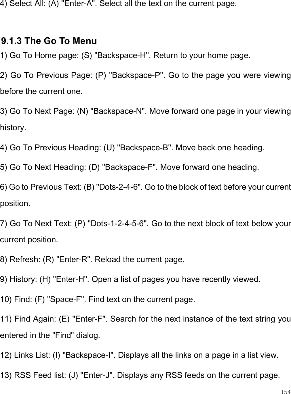    154 4) Select All: (A) &quot;Enter-A&quot;. Select all the text on the current page.  9.1.3 The Go To Menu 1) Go To Home page: (S) &quot;Backspace-H&quot;. Return to your home page. 2) Go To Previous Page: (P) &quot;Backspace-P&quot;. Go to the page you were viewing before the current one. 3) Go To Next Page: (N) &quot;Backspace-N&quot;. Move forward one page in your viewing history. 4) Go To Previous Heading: (U) &quot;Backspace-B&quot;. Move back one heading. 5) Go To Next Heading: (D) &quot;Backspace-F&quot;. Move forward one heading. 6) Go to Previous Text: (B) &quot;Dots-2-4-6&quot;. Go to the block of text before your current position. 7) Go To Next Text: (P) &quot;Dots-1-2-4-5-6&quot;. Go to the next block of text below your current position. 8) Refresh: (R) &quot;Enter-R&quot;. Reload the current page. 9) History: (H) &quot;Enter-H&quot;. Open a list of pages you have recently viewed. 10) Find: (F) &quot;Space-F&quot;. Find text on the current page. 11) Find Again: (E) &quot;Enter-F&quot;. Search for the next instance of the text string you entered in the &quot;Find&quot; dialog. 12) Links List: (I) &quot;Backspace-I&quot;. Displays all the links on a page in a list view. 13) RSS Feed list: (J) &quot;Enter-J&quot;. Displays any RSS feeds on the current page.  