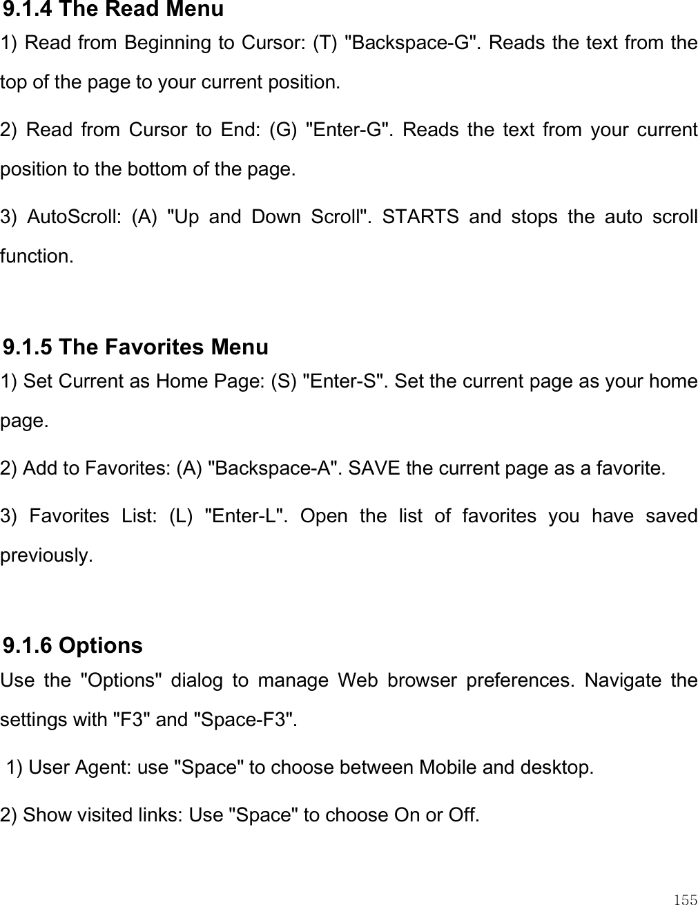    155  9.1.4 The Read Menu 1) Read from Beginning to Cursor: (T) &quot;Backspace-G&quot;. Reads the text from the top of the page to your current position. 2)  Read  from  Cursor  to  End:  (G)  &quot;Enter-G&quot;.  Reads  the  text  from  your  current position to the bottom of the page. 3)  AutoScroll:  (A)  &quot;Up  and  Down  Scroll&quot;.  STARTS  and  stops  the  auto  scroll function.   9.1.5 The Favorites Menu 1) Set Current as Home Page: (S) &quot;Enter-S&quot;. Set the current page as your home page. 2) Add to Favorites: (A) &quot;Backspace-A&quot;. SAVE the current page as a favorite. 3)  Favorites  List:  (L)  &quot;Enter-L&quot;.  Open  the  list  of  favorites  you  have  saved previously.  9.1.6 Options Use  the  &quot;Options&quot;  dialog  to  manage  Web  browser  preferences.  Navigate  the settings with &quot;F3&quot; and &quot;Space-F3&quot;.  1) User Agent: use &quot;Space&quot; to choose between Mobile and desktop. 2) Show visited links: Use &quot;Space&quot; to choose On or Off. 