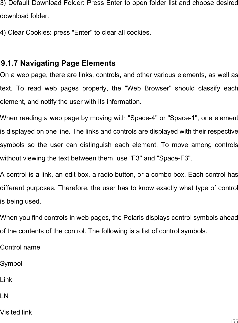    156 3) Default Download Folder: Press Enter to open folder list and choose desired download folder. 4) Clear Cookies: press &quot;Enter&quot; to clear all cookies.  9.1.7 Navigating Page Elements On a web page, there are links, controls, and other various elements, as well as text.  To  read  web  pages  properly,  the  &quot;Web  Browser&quot;  should  classify  each element, and notify the user with its information. When reading a web page by moving with &quot;Space-4&quot; or &quot;Space-1&quot;, one element is displayed on one line. The links and controls are displayed with their respective symbols  so  the  user  can  distinguish  each  element.  To  move  among  controls without viewing the text between them, use &quot;F3&quot; and &quot;Space-F3&quot;. A control is a link, an edit box, a radio button, or a combo box. Each control has different purposes. Therefore, the user has to know exactly what type of control is being used.  When you find controls in web pages, the Polaris displays control symbols ahead of the contents of the control. The following is a list of control symbols. Control name Symbol Link LN Visited link 