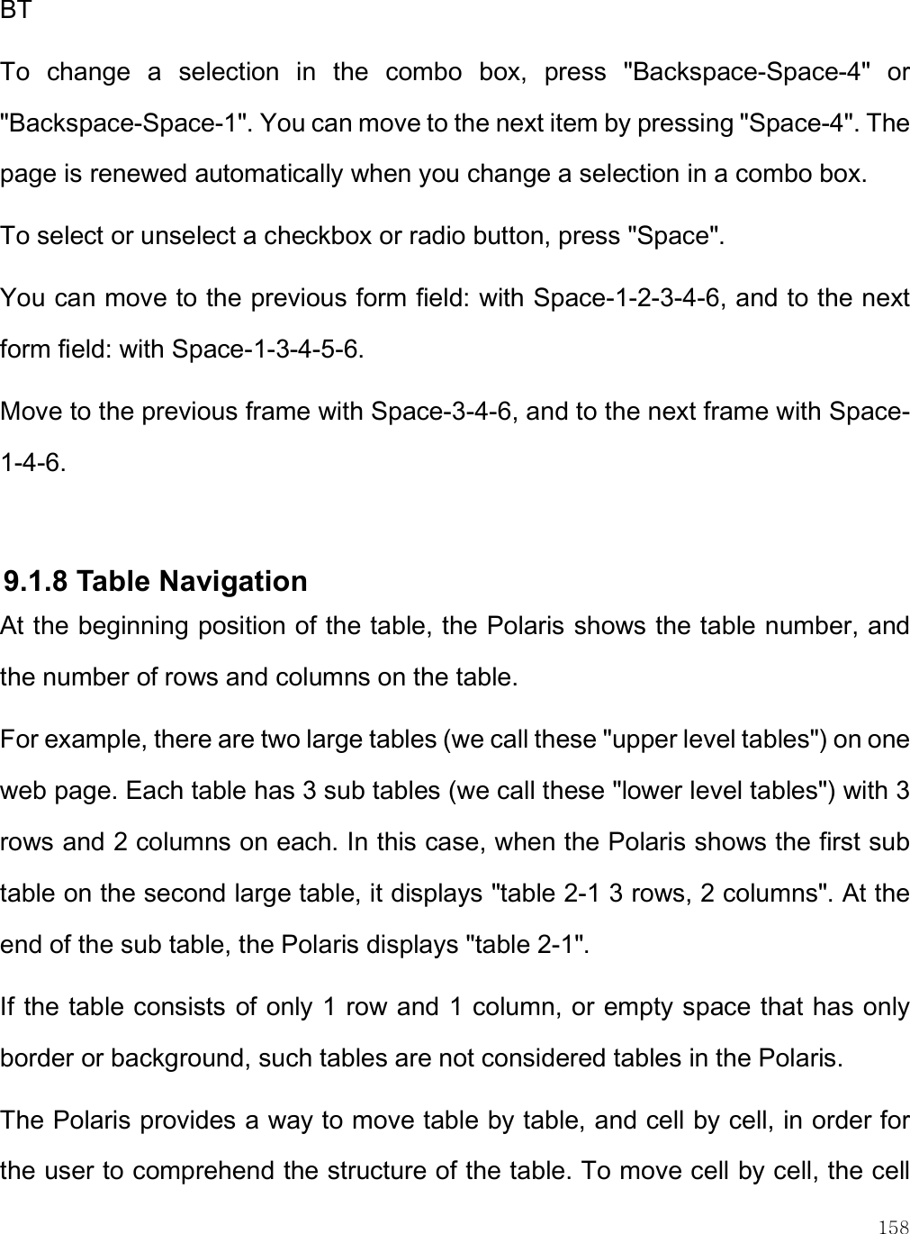    158 BT To  change  a  selection  in  the  combo  box,  press  &quot;Backspace-Space-4&quot;  or &quot;Backspace-Space-1&quot;. You can move to the next item by pressing &quot;Space-4&quot;. The page is renewed automatically when you change a selection in a combo box. To select or unselect a checkbox or radio button, press &quot;Space&quot;. You can move to the previous form field: with Space-1-2-3-4-6, and to the next form field: with Space-1-3-4-5-6. Move to the previous frame with Space-3-4-6, and to the next frame with Space-1-4-6.  9.1.8 Table Navigation At the beginning position of the table, the Polaris shows the table number, and the number of rows and columns on the table. For example, there are two large tables (we call these &quot;upper level tables&quot;) on one web page. Each table has 3 sub tables (we call these &quot;lower level tables&quot;) with 3 rows and 2 columns on each. In this case, when the Polaris shows the first sub table on the second large table, it displays &quot;table 2-1 3 rows, 2 columns&quot;. At the end of the sub table, the Polaris displays &quot;table 2-1&quot;. If the table consists of only 1 row and 1 column, or empty space that has only border or background, such tables are not considered tables in the Polaris. The Polaris provides a way to move table by table, and cell by cell, in order for the user to comprehend the structure of the table. To move cell by cell, the cell 