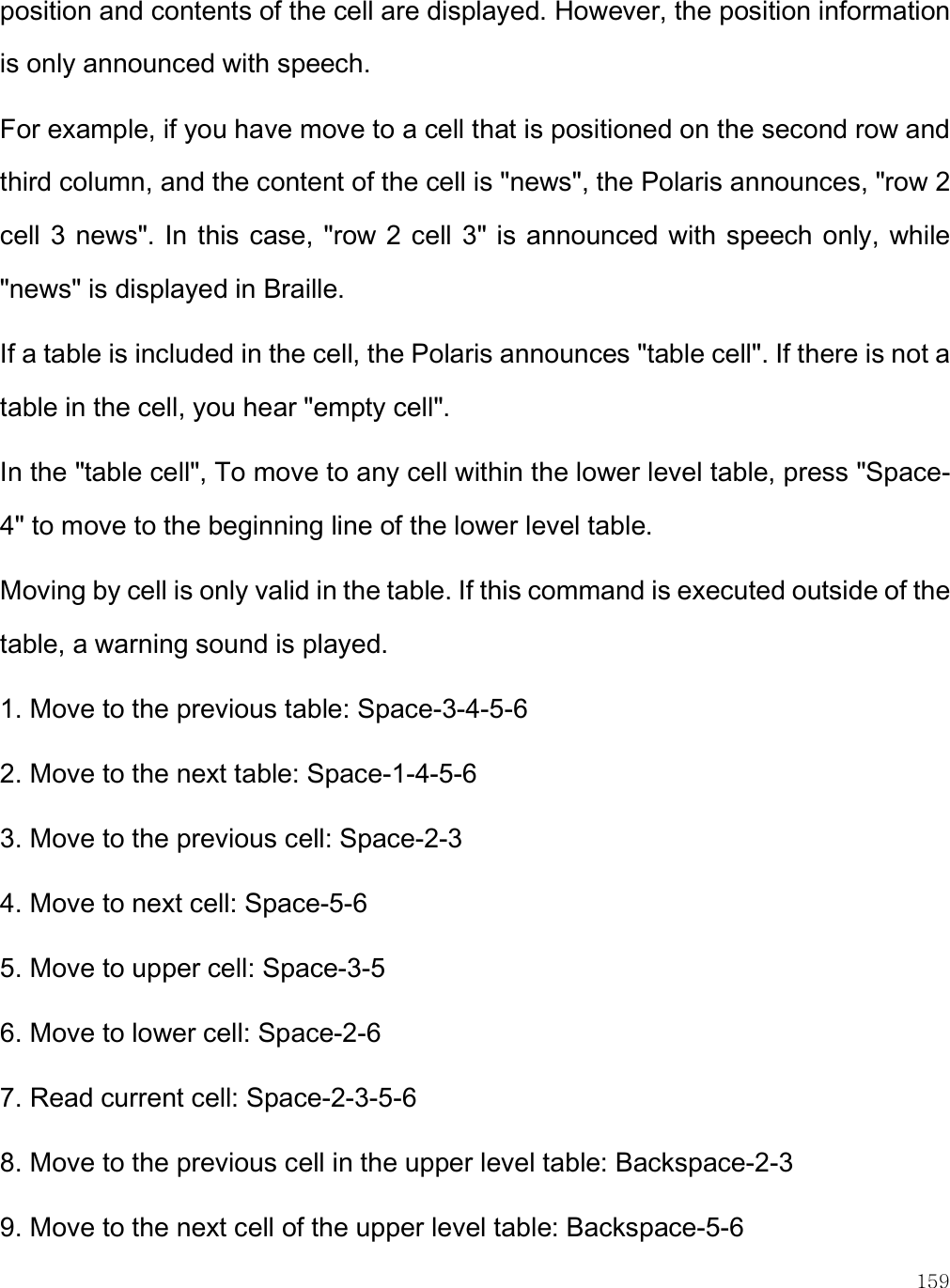    159 position and contents of the cell are displayed. However, the position information is only announced with speech. For example, if you have move to a cell that is positioned on the second row and third column, and the content of the cell is &quot;news&quot;, the Polaris announces, &quot;row 2 cell 3  news&quot;. In this case, &quot;row 2 cell 3&quot; is announced with speech only, while &quot;news&quot; is displayed in Braille. If a table is included in the cell, the Polaris announces &quot;table cell&quot;. If there is not a table in the cell, you hear &quot;empty cell&quot;. In the &quot;table cell&quot;, To move to any cell within the lower level table, press &quot;Space-4&quot; to move to the beginning line of the lower level table.  Moving by cell is only valid in the table. If this command is executed outside of the table, a warning sound is played. 1. Move to the previous table: Space-3-4-5-6 2. Move to the next table: Space-1-4-5-6 3. Move to the previous cell: Space-2-3 4. Move to next cell: Space-5-6 5. Move to upper cell: Space-3-5 6. Move to lower cell: Space-2-6 7. Read current cell: Space-2-3-5-6 8. Move to the previous cell in the upper level table: Backspace-2-3 9. Move to the next cell of the upper level table: Backspace-5-6 