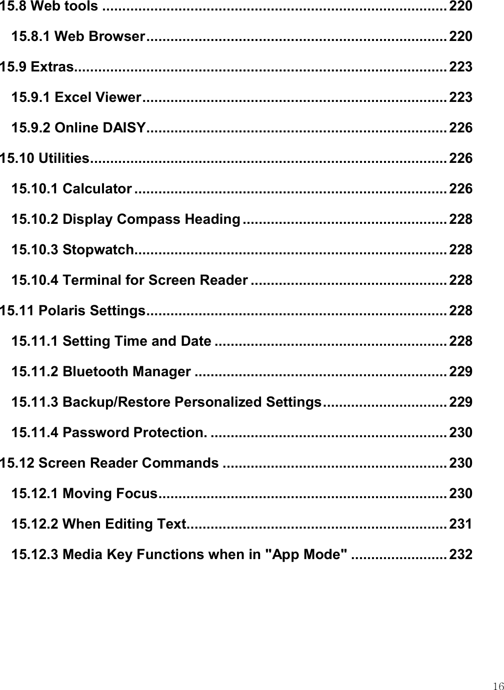    16 15.8 Web tools ...................................................................................... 220 15.8.1 Web Browser ........................................................................... 220 15.9 Extras ............................................................................................. 223 15.9.1 Excel Viewer ............................................................................ 223 15.9.2 Online DAISY ........................................................................... 226 15.10 Utilities ......................................................................................... 226 15.10.1 Calculator .............................................................................. 226 15.10.2 Display Compass Heading ................................................... 228 15.10.3 Stopwatch.............................................................................. 228 15.10.4 Terminal for Screen Reader ................................................. 228 15.11 Polaris Settings ........................................................................... 228 15.11.1 Setting Time and Date .......................................................... 228 15.11.2 Bluetooth Manager ............................................................... 229 15.11.3 Backup/Restore Personalized Settings ............................... 229 15.11.4 Password Protection. ........................................................... 230 15.12 Screen Reader Commands ........................................................ 230 15.12.1 Moving Focus ........................................................................ 230 15.12.2 When Editing Text ................................................................. 231 15.12.3 Media Key Functions when in &quot;App Mode&quot; ........................ 232   