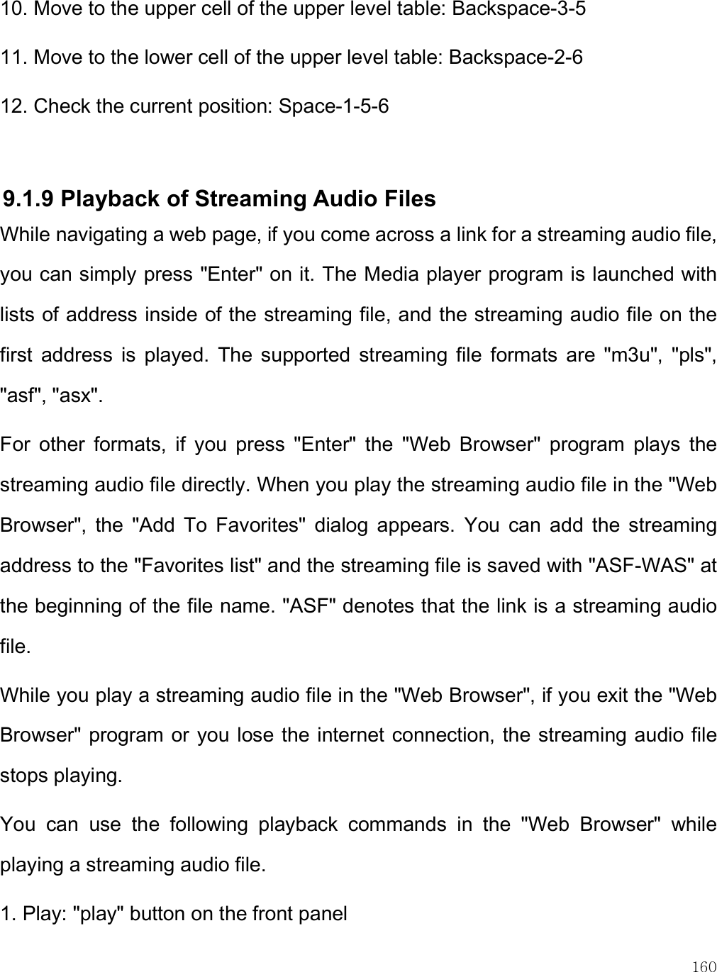    160 10. Move to the upper cell of the upper level table: Backspace-3-5 11. Move to the lower cell of the upper level table: Backspace-2-6 12. Check the current position: Space-1-5-6  9.1.9 Playback of Streaming Audio Files While navigating a web page, if you come across a link for a streaming audio file, you can simply press &quot;Enter&quot; on it. The Media player program is launched with lists of address inside of the streaming file, and the streaming audio file on the first  address  is  played.  The  supported  streaming  file  formats  are  &quot;m3u&quot;,  &quot;pls&quot;, &quot;asf&quot;, &quot;asx&quot;. For  other  formats,  if  you  press  &quot;Enter&quot;  the  &quot;Web  Browser&quot;  program  plays  the streaming audio file directly. When you play the streaming audio file in the &quot;Web Browser&quot;,  the  &quot;Add  To  Favorites&quot;  dialog  appears.  You  can  add  the  streaming address to the &quot;Favorites list&quot; and the streaming file is saved with &quot;ASF-WAS&quot; at the beginning of the file name. &quot;ASF&quot; denotes that the link is a streaming audio file. While you play a streaming audio file in the &quot;Web Browser&quot;, if you exit the &quot;Web Browser&quot; program or  you lose the internet connection, the streaming audio file stops playing. You  can  use  the  following  playback  commands  in  the  &quot;Web  Browser&quot;  while playing a streaming audio file. 1. Play: &quot;play&quot; button on the front panel 