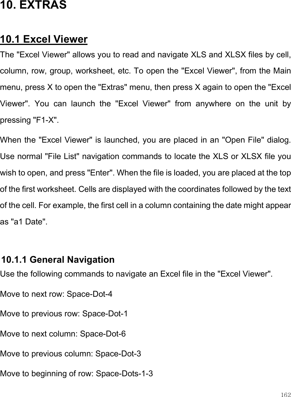    162 10. EXTRAS  10.1 Excel Viewer The &quot;Excel Viewer&quot; allows you to read and navigate XLS and XLSX files by cell, column, row, group, worksheet, etc. To open the &quot;Excel Viewer&quot;, from the Main menu, press X to open the &quot;Extras&quot; menu, then press X again to open the &quot;Excel Viewer&quot;.  You  can  launch  the  &quot;Excel  Viewer&quot;  from  anywhere  on  the  unit  by pressing &quot;F1-X&quot;.  When the &quot;Excel Viewer&quot; is launched, you are placed in an &quot;Open File&quot; dialog. Use normal &quot;File List&quot; navigation commands to locate the XLS or XLSX file you wish to open, and press &quot;Enter&quot;. When the file is loaded, you are placed at the top of the first worksheet. Cells are displayed with the coordinates followed by the text of the cell. For example, the first cell in a column containing the date might appear as &quot;a1 Date&quot;.   10.1.1 General Navigation  Use the following commands to navigate an Excel file in the &quot;Excel Viewer&quot;.  Move to next row: Space-Dot-4  Move to previous row: Space-Dot-1  Move to next column: Space-Dot-6  Move to previous column: Space-Dot-3  Move to beginning of row: Space-Dots-1-3  