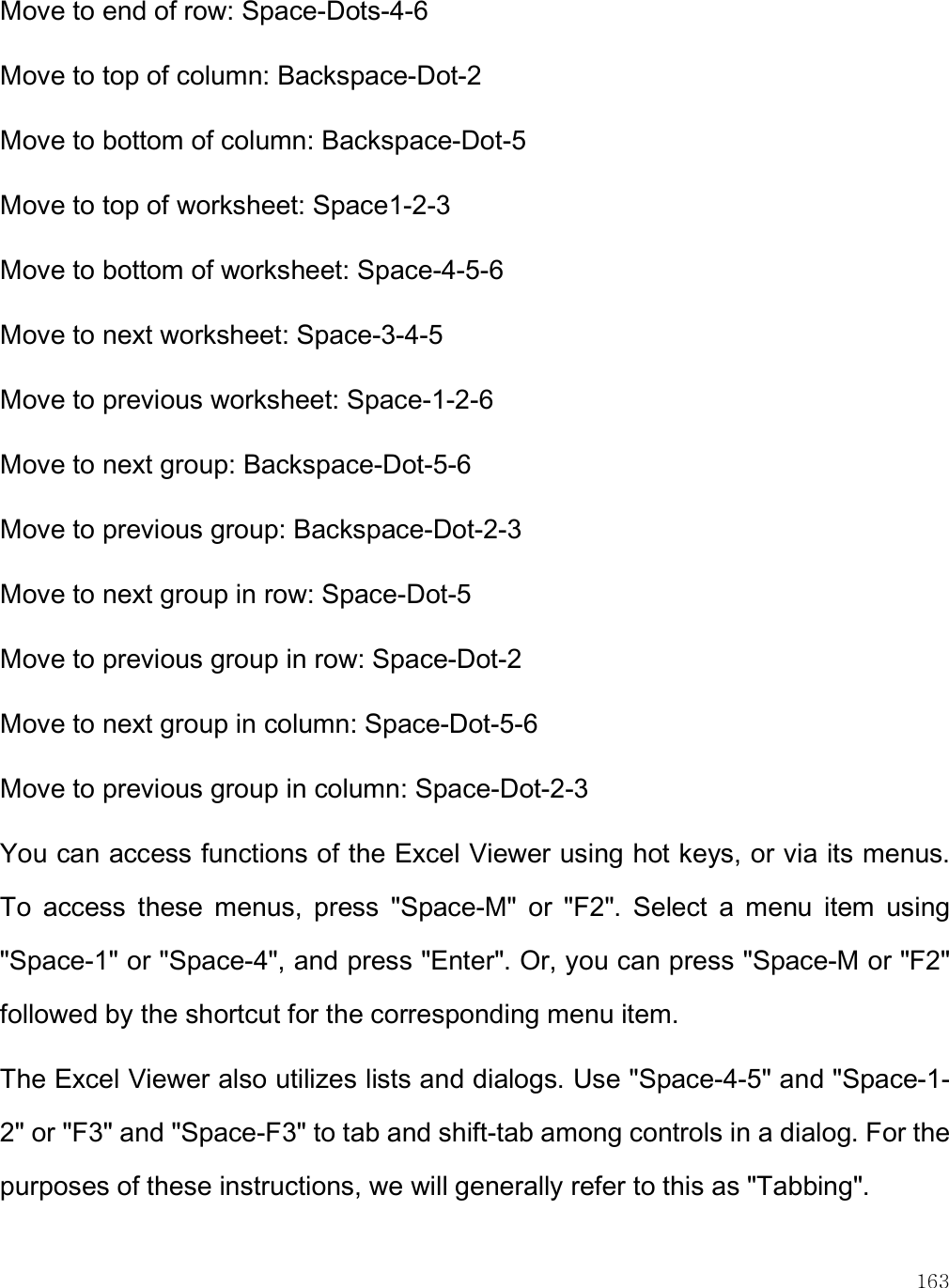    163 Move to end of row: Space-Dots-4-6  Move to top of column: Backspace-Dot-2  Move to bottom of column: Backspace-Dot-5  Move to top of worksheet: Space1-2-3  Move to bottom of worksheet: Space-4-5-6  Move to next worksheet: Space-3-4-5  Move to previous worksheet: Space-1-2-6  Move to next group: Backspace-Dot-5-6  Move to previous group: Backspace-Dot-2-3  Move to next group in row: Space-Dot-5  Move to previous group in row: Space-Dot-2  Move to next group in column: Space-Dot-5-6  Move to previous group in column: Space-Dot-2-3  You can access functions of the Excel Viewer using hot keys, or via its menus. To  access  these  menus,  press  &quot;Space-M&quot;  or  &quot;F2&quot;.  Select  a  menu  item  using &quot;Space-1&quot; or &quot;Space-4&quot;, and press &quot;Enter&quot;. Or, you can press &quot;Space-M or &quot;F2&quot; followed by the shortcut for the corresponding menu item.  The Excel Viewer also utilizes lists and dialogs. Use &quot;Space-4-5&quot; and &quot;Space-1-2&quot; or &quot;F3&quot; and &quot;Space-F3&quot; to tab and shift-tab among controls in a dialog. For the purposes of these instructions, we will generally refer to this as &quot;Tabbing&quot;.  