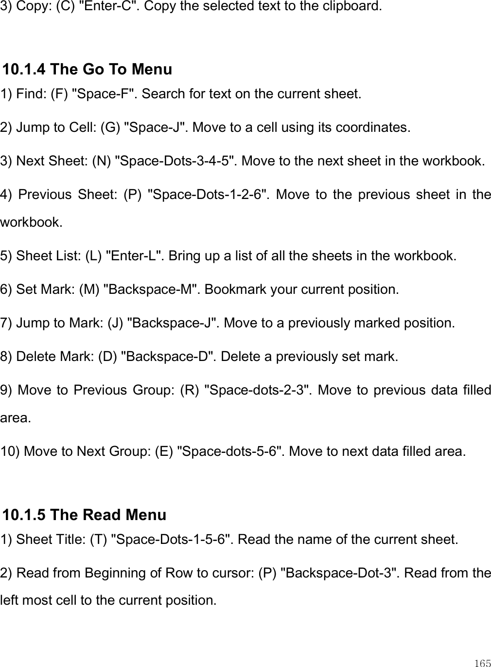    165 3) Copy: (C) &quot;Enter-C&quot;. Copy the selected text to the clipboard.  10.1.4 The Go To Menu 1) Find: (F) &quot;Space-F&quot;. Search for text on the current sheet. 2) Jump to Cell: (G) &quot;Space-J&quot;. Move to a cell using its coordinates. 3) Next Sheet: (N) &quot;Space-Dots-3-4-5&quot;. Move to the next sheet in the workbook. 4)  Previous  Sheet:  (P)  &quot;Space-Dots-1-2-6&quot;.  Move  to  the  previous  sheet  in  the workbook. 5) Sheet List: (L) &quot;Enter-L&quot;. Bring up a list of all the sheets in the workbook. 6) Set Mark: (M) &quot;Backspace-M&quot;. Bookmark your current position. 7) Jump to Mark: (J) &quot;Backspace-J&quot;. Move to a previously marked position. 8) Delete Mark: (D) &quot;Backspace-D&quot;. Delete a previously set mark. 9) Move to Previous Group: (R) &quot;Space-dots-2-3&quot;. Move to previous data filled area. 10) Move to Next Group: (E) &quot;Space-dots-5-6&quot;. Move to next data filled area.  10.1.5 The Read Menu 1) Sheet Title: (T) &quot;Space-Dots-1-5-6&quot;. Read the name of the current sheet. 2) Read from Beginning of Row to cursor: (P) &quot;Backspace-Dot-3&quot;. Read from the left most cell to the current position. 