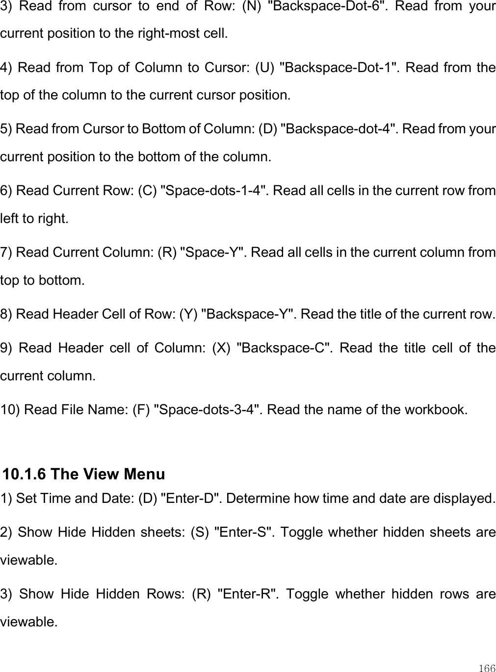    166 3)  Read  from  cursor  to  end  of  Row:  (N)  &quot;Backspace-Dot-6&quot;.  Read  from  your current position to the right-most cell. 4) Read from Top of Column to Cursor: (U) &quot;Backspace-Dot-1&quot;. Read from the top of the column to the current cursor position. 5) Read from Cursor to Bottom of Column: (D) &quot;Backspace-dot-4&quot;. Read from your current position to the bottom of the column. 6) Read Current Row: (C) &quot;Space-dots-1-4&quot;. Read all cells in the current row from left to right. 7) Read Current Column: (R) &quot;Space-Y&quot;. Read all cells in the current column from top to bottom. 8) Read Header Cell of Row: (Y) &quot;Backspace-Y&quot;. Read the title of the current row. 9)  Read  Header  cell  of  Column:  (X)  &quot;Backspace-C&quot;.  Read  the  title  cell  of  the current column. 10) Read File Name: (F) &quot;Space-dots-3-4&quot;. Read the name of the workbook.  10.1.6 The View Menu 1) Set Time and Date: (D) &quot;Enter-D&quot;. Determine how time and date are displayed. 2) Show Hide Hidden sheets: (S) &quot;Enter-S&quot;. Toggle whether hidden sheets are viewable. 3)  Show  Hide  Hidden  Rows:  (R)  &quot;Enter-R&quot;.  Toggle  whether  hidden  rows  are viewable. 