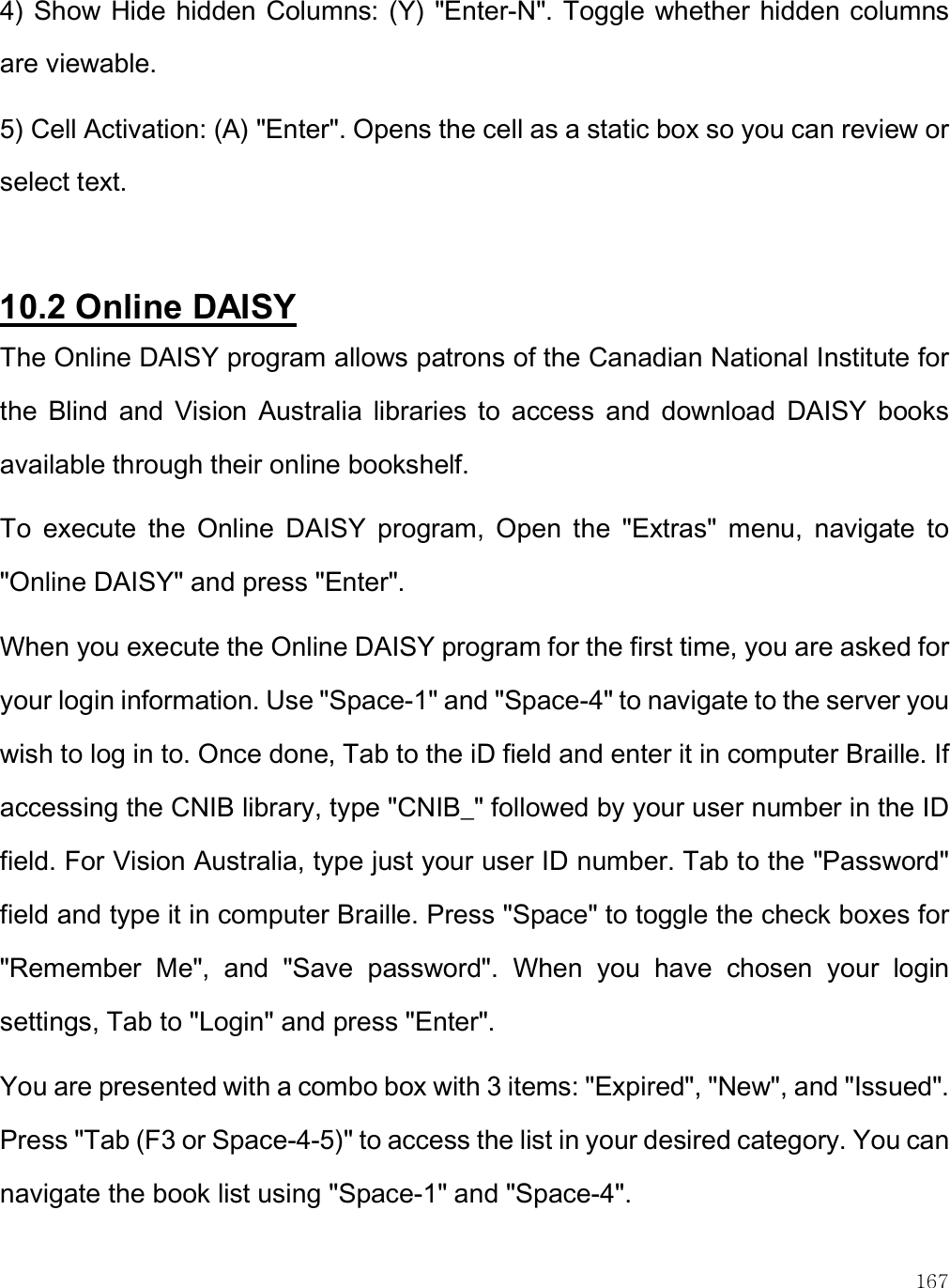    167 4) Show Hide hidden Columns: (Y) &quot;Enter-N&quot;. Toggle whether hidden columns are viewable. 5) Cell Activation: (A) &quot;Enter&quot;. Opens the cell as a static box so you can review or select text.  10.2 Online DAISY The Online DAISY program allows patrons of the Canadian National Institute for the  Blind  and  Vision  Australia  libraries  to  access  and  download  DAISY  books available through their online bookshelf.  To  execute  the  Online  DAISY  program,  Open  the  &quot;Extras&quot;  menu,  navigate  to &quot;Online DAISY&quot; and press &quot;Enter&quot;.  When you execute the Online DAISY program for the first time, you are asked for your login information. Use &quot;Space-1&quot; and &quot;Space-4&quot; to navigate to the server you wish to log in to. Once done, Tab to the iD field and enter it in computer Braille. If accessing the CNIB library, type &quot;CNIB_&quot; followed by your user number in the ID field. For Vision Australia, type just your user ID number. Tab to the &quot;Password&quot; field and type it in computer Braille. Press &quot;Space&quot; to toggle the check boxes for &quot;Remember  Me&quot;,  and  &quot;Save  password&quot;.  When  you  have  chosen  your  login settings, Tab to &quot;Login&quot; and press &quot;Enter&quot;. You are presented with a combo box with 3 items: &quot;Expired&quot;, &quot;New&quot;, and &quot;Issued&quot;. Press &quot;Tab (F3 or Space-4-5)&quot; to access the list in your desired category. You can navigate the book list using &quot;Space-1&quot; and &quot;Space-4&quot;. 