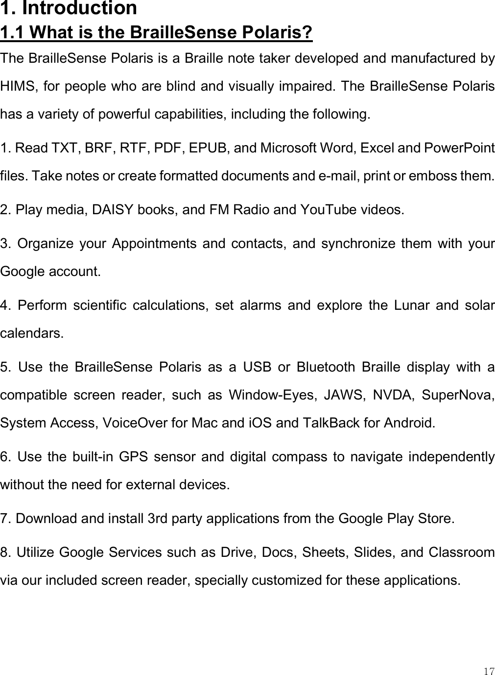    17 1. Introduction 1.1 What is the BrailleSense Polaris? The BrailleSense Polaris is a Braille note taker developed and manufactured by HIMS, for people who are blind and visually impaired. The BrailleSense Polaris has a variety of powerful capabilities, including the following. 1. Read TXT, BRF, RTF, PDF, EPUB, and Microsoft Word, Excel and PowerPoint files. Take notes or create formatted documents and e-mail, print or emboss them. 2. Play media, DAISY books, and FM Radio and YouTube videos. 3.  Organize  your Appointments  and  contacts,  and synchronize  them  with  your Google account.  4.  Perform  scientific  calculations,  set  alarms  and  explore  the  Lunar  and  solar calendars. 5.  Use  the  BrailleSense  Polaris  as  a  USB  or  Bluetooth  Braille  display  with  a compatible  screen  reader,  such  as  Window-Eyes,  JAWS,  NVDA,  SuperNova, System Access, VoiceOver for Mac and iOS and TalkBack for Android. 6.  Use  the  built-in GPS  sensor and  digital compass  to  navigate  independently without the need for external devices.  7. Download and install 3rd party applications from the Google Play Store. 8. Utilize Google Services such as Drive, Docs, Sheets, Slides, and Classroom via our included screen reader, specially customized for these applications.  