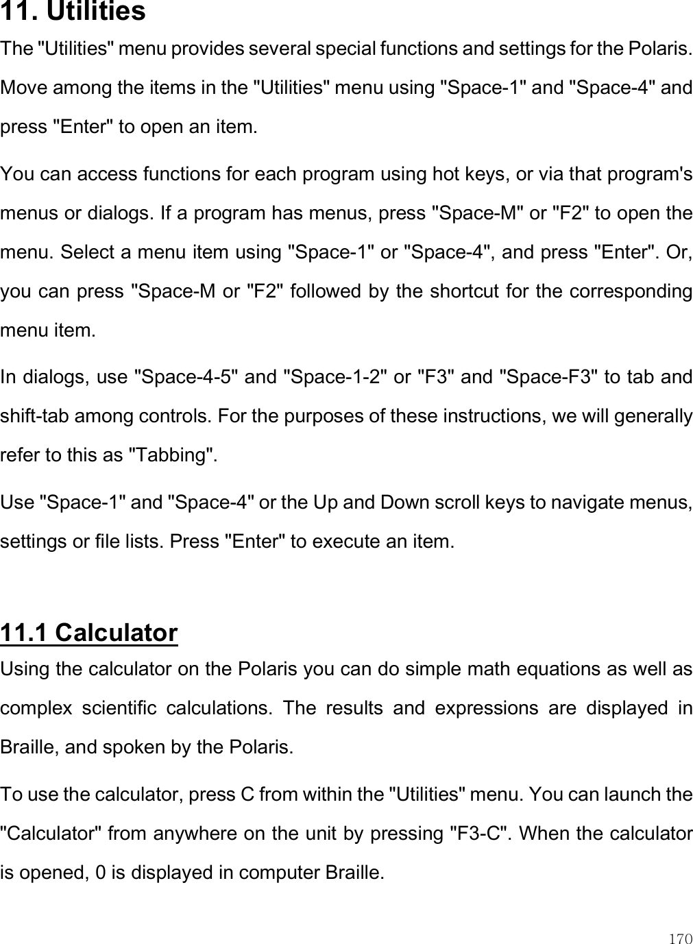    170 11. Utilities The &quot;Utilities&quot; menu provides several special functions and settings for the Polaris. Move among the items in the &quot;Utilities&quot; menu using &quot;Space-1&quot; and &quot;Space-4&quot; and press &quot;Enter&quot; to open an item.  You can access functions for each program using hot keys, or via that program&apos;s menus or dialogs. If a program has menus, press &quot;Space-M&quot; or &quot;F2&quot; to open the menu. Select a menu item using &quot;Space-1&quot; or &quot;Space-4&quot;, and press &quot;Enter&quot;. Or, you can press &quot;Space-M or &quot;F2&quot; followed by the shortcut for the corresponding menu item.  In dialogs, use &quot;Space-4-5&quot; and &quot;Space-1-2&quot; or &quot;F3&quot; and &quot;Space-F3&quot; to tab and shift-tab among controls. For the purposes of these instructions, we will generally refer to this as &quot;Tabbing&quot;.  Use &quot;Space-1&quot; and &quot;Space-4&quot; or the Up and Down scroll keys to navigate menus, settings or file lists. Press &quot;Enter&quot; to execute an item.  11.1 Calculator Using the calculator on the Polaris you can do simple math equations as well as complex  scientific  calculations.  The  results  and  expressions  are  displayed  in Braille, and spoken by the Polaris.  To use the calculator, press C from within the &quot;Utilities&quot; menu. You can launch the &quot;Calculator&quot; from anywhere on the unit by pressing &quot;F3-C&quot;. When the calculator is opened, 0 is displayed in computer Braille. 