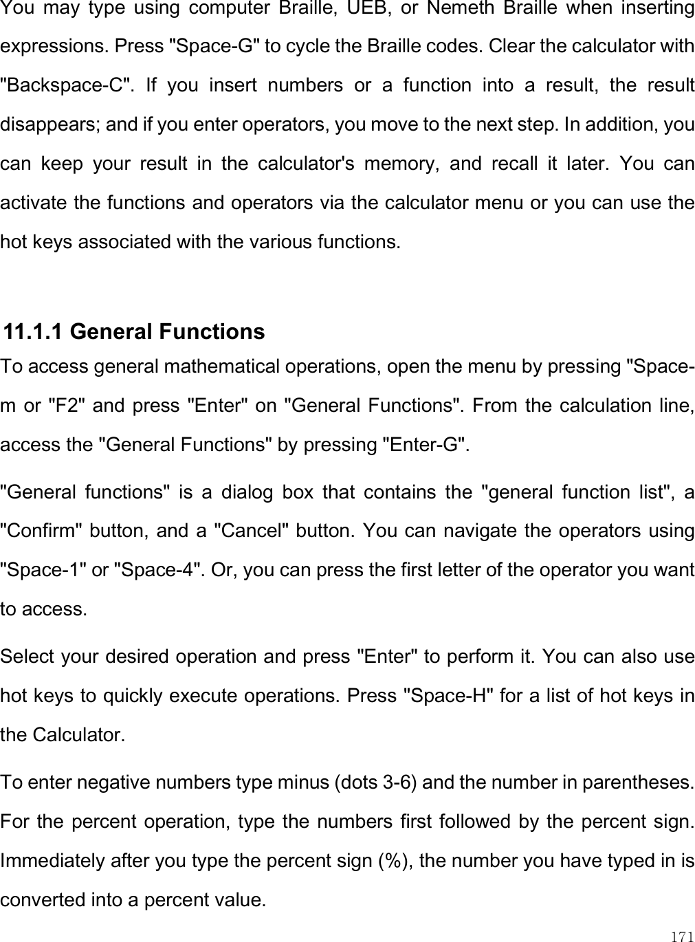    171 You  may  type  using  computer  Braille,  UEB,  or  Nemeth  Braille  when  inserting expressions. Press &quot;Space-G&quot; to cycle the Braille codes. Clear the calculator with &quot;Backspace-C&quot;.  If  you  insert  numbers  or  a  function  into  a  result,  the  result disappears; and if you enter operators, you move to the next step. In addition, you can  keep  your  result  in  the  calculator&apos;s  memory,  and  recall  it  later.  You  can activate the functions and operators via the calculator menu or you can use the hot keys associated with the various functions.   11.1.1 General Functions To access general mathematical operations, open the menu by pressing &quot;Space-m or &quot;F2&quot; and press &quot;Enter&quot; on &quot;General Functions&quot;. From the calculation line, access the &quot;General Functions&quot; by pressing &quot;Enter-G&quot;.  &quot;General  functions&quot;  is  a  dialog  box  that  contains  the  &quot;general  function  list&quot;,  a &quot;Confirm&quot; button, and a &quot;Cancel&quot; button. You can navigate the operators using &quot;Space-1&quot; or &quot;Space-4&quot;. Or, you can press the first letter of the operator you want to access.  Select your desired operation and press &quot;Enter&quot; to perform it. You can also use hot keys to quickly execute operations. Press &quot;Space-H&quot; for a list of hot keys in the Calculator.  To enter negative numbers type minus (dots 3-6) and the number in parentheses. For the percent operation, type the numbers first followed by the percent sign. Immediately after you type the percent sign (%), the number you have typed in is converted into a percent value.  