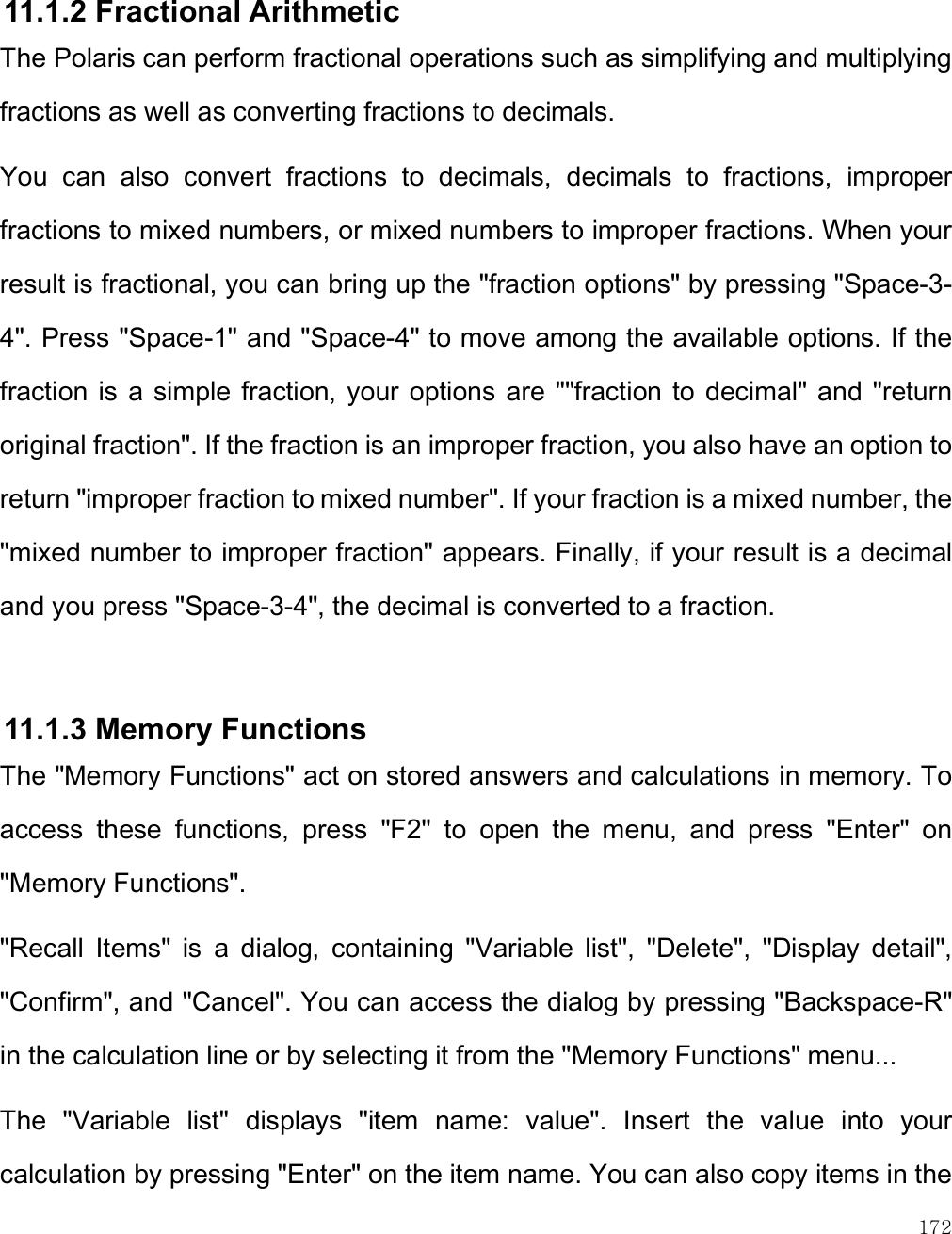    172  11.1.2 Fractional Arithmetic  The Polaris can perform fractional operations such as simplifying and multiplying fractions as well as converting fractions to decimals.  You  can  also  convert  fractions  to  decimals,  decimals  to  fractions,  improper fractions to mixed numbers, or mixed numbers to improper fractions. When your result is fractional, you can bring up the &quot;fraction options&quot; by pressing &quot;Space-3-4&quot;. Press &quot;Space-1&quot; and &quot;Space-4&quot; to move among the available options. If the fraction  is a simple  fraction, your  options are &quot;&quot;fraction to  decimal&quot; and  &quot;return original fraction&quot;. If the fraction is an improper fraction, you also have an option to return &quot;improper fraction to mixed number&quot;. If your fraction is a mixed number, the &quot;mixed number to improper fraction&quot; appears. Finally, if your result is a decimal and you press &quot;Space-3-4&quot;, the decimal is converted to a fraction.   11.1.3 Memory Functions The &quot;Memory Functions&quot; act on stored answers and calculations in memory. To access  these  functions,  press  &quot;F2&quot;  to  open  the  menu,  and  press  &quot;Enter&quot;  on &quot;Memory Functions&quot;.  &quot;Recall  Items&quot;  is  a  dialog,  containing  &quot;Variable  list&quot;,  &quot;Delete&quot;,  &quot;Display  detail&quot;, &quot;Confirm&quot;, and &quot;Cancel&quot;. You can access the dialog by pressing &quot;Backspace-R&quot; in the calculation line or by selecting it from the &quot;Memory Functions&quot; menu...  The  &quot;Variable  list&quot;  displays  &quot;item  name:  value&quot;.  Insert  the  value  into  your calculation by pressing &quot;Enter&quot; on the item name. You can also copy items in the 